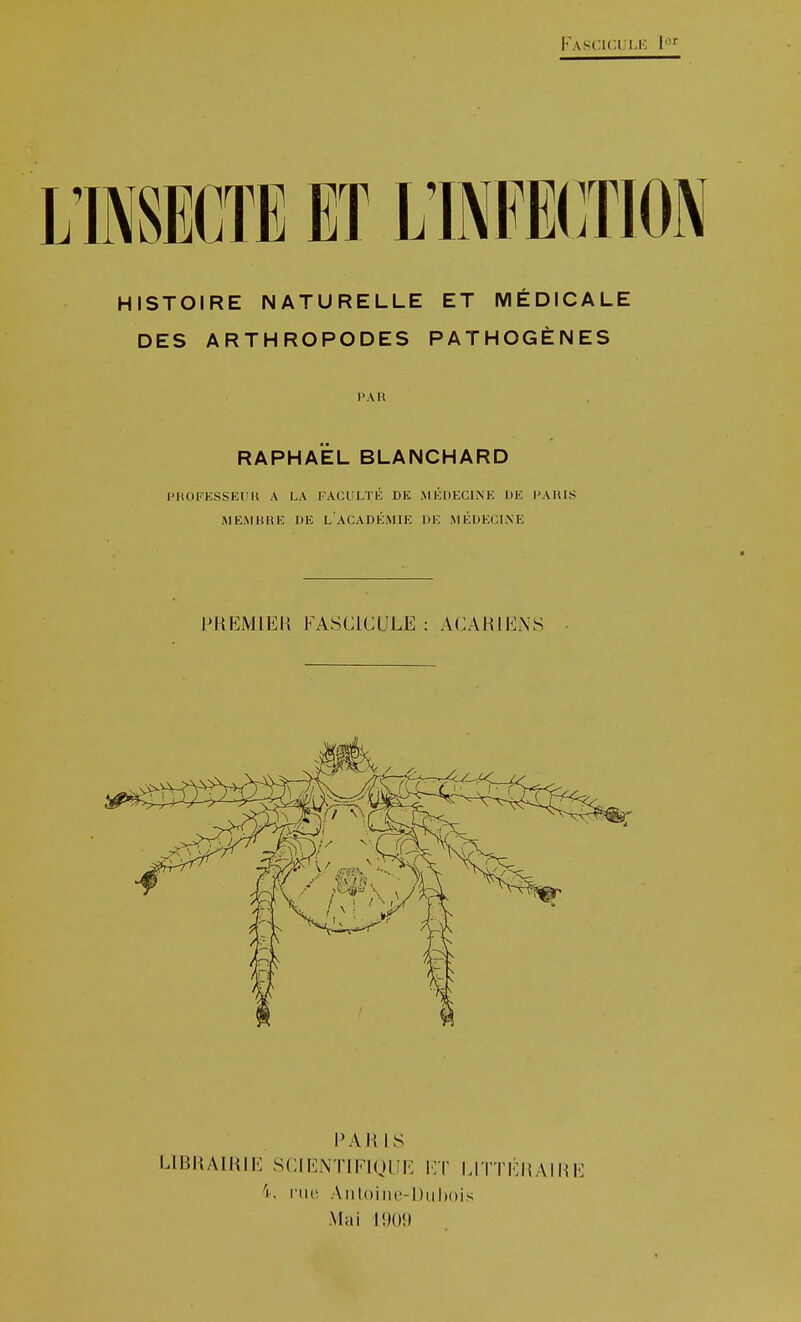 Fascic.lii.k l' HISTOIRE NATURELLE ET MÉDICALE DES ARTHROPODES PATHOGÈNES PAU RAPHAËL BLANCHARD PHOKKSSEUK A LA FACULTÉ DE MÉDECINE DE l'AIUS MEMBRE DE L ACADÉMIE DE MÉDECLVE PREMIER FASCICULE : ACARIENS l'Ali IS LlBi{AlMIE SCIENTIEIQUE I:t LITTÉMAIME 4, ru(! Aiil()iii('-I)iil»()is Mai I!)()!»