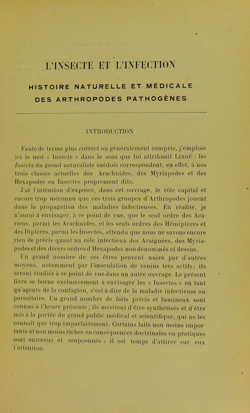 HISTOIRE NATURELLE ET MÉDICALE DES ARTHROPODES PATHOGÈNES INTRODUCTION Faute de terme plus correct ou généralement compris, j'emploie ici le mot (( Insecte » dans le sens que lui attribuait Linné : les [nsecta du grand naturaliste suédois correspondent, en eiïet, à nos trois classes actuelles des Arachnides, des Myriapodes et des Hexapodes ou Insectes pi'oprement dits. J'ai l'intention d'exposer, dans cet ouvrage, le rôle capital et encore trop méconnu que ces trois groupes d'Arthropodes jouent dans la propagation des maladies infectieuses. En réalité, je n'aurai à envisager, à ce point de vue, que le seul ordre des Aca- riens, parmi les Arachnides, et les seuls ordres des Hémiptères et des Diptères, parmi les Insectes, attendu que nous ne savons encore jieude précis quant au rôle infectieux des Araignées, des Myria- podesetdes divers ordres d'Hexapodes non dénommés ci-dessus. Un grand nombre de ces êtres peuvent nuire par d'autres moyens, notamment par l'inoculation de venins très actifs; Hs seront étudiés à ce point de vue dans un autre ouvrage. Le présent livre se borne exclusivement à envisager les « Insectes m en tant qu'agents de la contagion, c'est-à-dire de la maladie infectieuse ou parasitaire. Un grand nombre de faits précis et lumineux sont connus à l'heure présente; ils méritent d'être synthétisés et d'être mis à la portée du grand public médical et scientifique,.qui ne les connaît que trop imparfaitement. Certains faits non moins impor- tants et non moins riches en conséquences doctrinales ou pratiques sont entrevus et soupçonnés : il est temps d'attirer sur eux l'attention.
