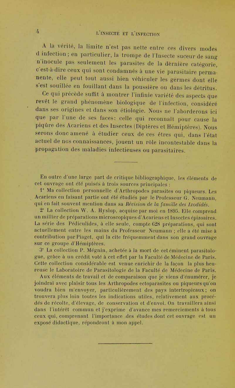 A la vérité, la limite n'est pas nette entre ces divers modes d infection; en particulier, la trompe de l'Insecte suceur de sang n'inocule pas seulement les parasites de la dernière catégorie, c'est-à-dire ceux qui sont condamnés à une vie parasitaire perma- nente, elle peut tout aussi bien véhiculer les germes dont elle s'est souillée en fouillant dans la poussière ou dans les détritus. Ce qui précède suffit à montrer l'infinie variété des aspects que revêt le grand phénomène biologique de l'infection, considéré dans ses origines et dans son étiologie. Nous ne l'aborderons ici que par l'une de ses faces: celle qui reconnaît pour cause la piqûre des Acariens et des Insectes (Diptères et Hémiptères). Nous serons donc amené à étudier ceux de ces êtres qui, dans l'état actuel de nos connaissances, jouent un rôle incontestable dans la propagation des maladies infectieuses ou parasitaires. En outre d'une large part de critique bibliographique, les éléments de cet ouvrage ont été puisés à trois sources principales : 1° Ma collection personnelle d'Arthropodes parasites ou piqueurs. Les Acariens en faisant partie ont été étudiés par le Professeur G. Neumann, qui en fait souvent mention dans sa Révision de la famille des Ixodidés. 2° La collection VV. A. Hyslop, acquise par moi en 1893. Elle comprend un millier de préparations microscopiques d'Acariens et Insectes épizoaires. La série des Pédiculides, à elle seule, compte 628 préparations, qui sont actuellement entre les mains du Professeur Neumann ; elle a été mise à contribution parPiaget, qui la cite fréquemment dans son grand ouvrage sur ce groupe d'Hémiptères. 3' La collection P. Mégnin, achetée à la mort de cetéminent parasitolo- gue, grâce à un crédit voté à cet effet par la Faculté de Médecine de Paris. Cette collection considérable est venue enrichir de la façon la plus heu- reuse le Laboratoire de Parasitologie de la Faculté de Médecine de Paris. Aux éléments de travail et de comparaison que je viens d'énumérer, je joindrai avec plaisir tous les Arthropodes ectoparasites ou piqueurs qu'on voudra bien m'envoyer, particulièrement des pays intertropicaux; on trouvera plus loin toutes les indications utiles, relativement aux procé- dés de récolte, d'élevage, de conservation et d'envoi. On travaillera ainsi dans l'intérêt commun et j'exprime d'avance mes remerciements à tous ceux qui, comprenant l'importance des études dont cet ouvrage est un exposé didactique, répondront à mon appel.