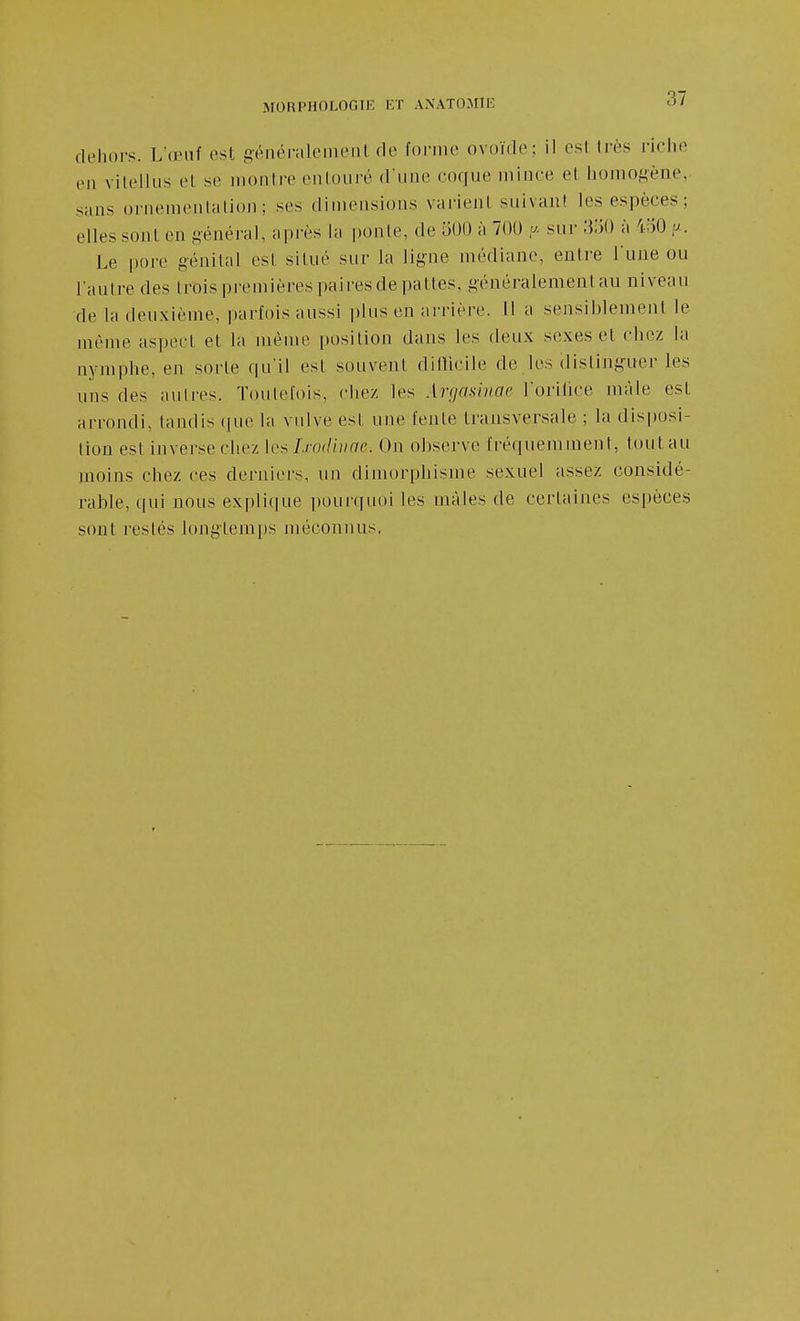 dehors. L'œuf ost géiiéi-alemeiil de foniie ovoïde; il est très riche en vilellus et se montre enloiiré d'une coque mince et iiomogène,- sans oriienienlalion; ses dimensions variejil suivant les espèces; elles sont en général, après la ponle, de 500 à 700 .<^. sur ^iiO à i-oO p.. Le pore génital est situé sur la ligne médiane, entre l'ujie ou l'autre des (rois premières paires de pattes, généralement au niveau de la deuxième, parfois aussi plus en ai-rière. 11 a sensiblement le même aspect et la même position dans les deux sexes et chez la nymphe, en sorte qu'il est souvent ditlicile de les distinguer les uns des auli'es. Toutefois, chez les Xrgmmac l'orilice mâle est arrondi, tandis ((ue la vulve est une l'ente transversale ; la disi)usi- tiou est inverse chez \ç^I.ro(Unae. Oji observe fréquemment, tout au moins chez ces derniers, un dimorpbisme sexuel assez considé- rable, qui nous explique pourquoi les mâles de certaines espèces sont restés longtemps méconnus.