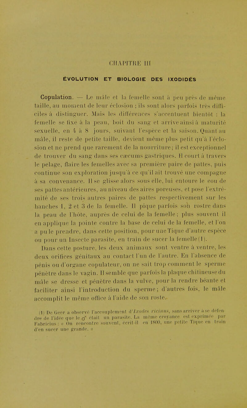 CIIAIMTHK III ÉVOLUTION ET BIOLOGIE DES IXODIDÉS Copulation. — Le màlt! cl hi foiiu'lle sont à pcii |)i-(''s de inriiio taille, au moiueiU de leiii' éi'losipn ; ils sont alors parfois très difli- ciles à distinguer. Mais les dilïérenees s'accenlueiit bienlol : la femelle se (ixe à la peau, boil du saiii^ el arrive ainsi à maturité sexuelle, en 4 à 8 jours, suivant l'espèce et la saison. Huant au màle, il reste de petite taille, devient même plus |)elit f|u'à l éclo- sion et ne prend que rarement de la nourriture ; il est e.\ce|)tionnel de trouver du sang dans ses Ctecums gastrit|ues. Il court à travei's le pelage, llaire les femelles avec sa première paire de pattes, puis continue son exploration jusqu'à ce qu'il ait trouvé une compagne à sa convenance, lise glisse alors sous elle, lui entoure le eou de ses paltesanlérieures, an niveau des aires poreuses, et pose l'extré- mité de ses trois autres paires de pattes j'espectivement sur les hanches l, 2 et 3 de la femelle. Il pique parfois soii rostre dans la peau de l'hùte, auprès de celui de la femelle; plus souvent il en applique la pointe contre la base de celui de la femelle, et l'on a pu le prendre, dans cette position, pour une Tique d'autre espèce ou pour un Insecte parasite, en train de sucer la femelle! 1). Dajis cette posture, les deux animaux sont ventre à ventre, les deux orifices génitaux au contact l'un de l'autre. En l'absence de pénis ou d'organe copulateur, on ne sait trop comment le sperme pénètre dans le vagin. 11 semble que ])arfoisla ])laque cliilineusedu mâle se dresse et pénètre dans la vulve, i)Our la rendre béante et faciliter ainsi l'inti'oduction du sperme; d'autres fois, le màle accomplit le même office à l'aide de son rosle.- (I) Df Oer a otisprvo l'apconpli^monl û'I.rofU'x riciiiii^, siin.sarriviT a si' ilofoii- fire (1(1 l'itlf'O qiiP lo cT l'iii'l un l'^ii'iï^'lf- La iiir-mc eroyanct» t-sl rx|iriini>i' par Fabriciiis: (( On ronronlrc soiivr-iil, ('cril-il vu ISOO, iino |;ilil<' Ti(|ii(' en Irain (l'en sncrr uno grande. »