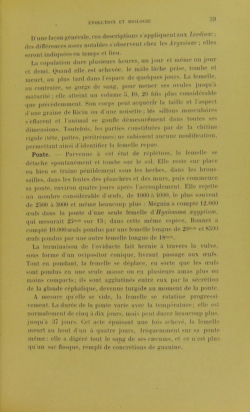 D unefarongénérale,ces descriptions s'appliqueiilaux Ixodinae; des dilTérences assez uolables s'observent chez les Argasinac ; elles seront indiquées en temps et lieu, La copulation dure plusieurs heures, un jour et même un jour (>t demi. Quand elle est achevée, le màle lâche prise, tombe et meurt, au plus tard dans l'espace de quelques joui's. La femelle, au contraire, se gov^e de sang, pour mener ses ovules jusqu'à maturité; elle atteint un volume o, 10, 20 fois plus considérable ([ue précédemment. Son corps peut acquérir la taille et l'aspect d'une g-raine de Ricin ou d'une noisette; les sillons musculaires s'etïacent et l'animal se gonlle démesurément dans toutes ses dimensions. Toutefois, les parties constituées par de la 'chitine- rigide (tète, pattes, péritrèmes) ne subissent aucune modilication, permettant ainsi d'identifier la femelle repue. Ponte. — Parvenue à cet état de réplétion, la femelle se détache spontanément et tombe sur le sol. Elle reste sur place ou bien se traîne péniblement sous les herbes, dans les brous- sailles, dans les fentes des planchers et des murs, puis commence sa ponte, environ quatre jours après l'accouplement. Elle rejette un nombre considérable d'œufs, de 1000 à 4000, le plus souvent de 2o00 à 3000 et même beaucoup plus : Mégnin a compté 12.000 œufs dans la ponte d'une seule femelle d'Hyalomm-a œgyiilium, qui mesurait 20'™ sur 13; dans cette même espèce, Bonnet a compté 10.000 œufs pondus par une femelle longue de 20™' et 8o00 œufs pondus par une autre femelle longue de 18™. La terminaison de l'oviducte fait hernie à travers la vulve, sous forme d'un ovipositor conique, livrant passage aux œufs. Tout eu |)ondant, la femelle se déplace, en sorte que les œufs sont pondus en une seule masse ou en plusieurs amas pins ou moins compacts; ils sont agglutinés entre eux par la sécrétion de la glande céphalique, devenue turgide au moment de la ponte. A mesure qu'elle se vide, la femelle se ratatine progressi- vement. La durée de la ponte varie avec la lempéi'ature; elle est normalement de cinq à dix jours, nrais peut dui'er beaucoup plus, jusqu'à 37 jours. Cet acte é[)uisant une fois achevé, la femelle meurt au bout d'un à quatre jours, fréquemment sur sa ponte même: elle a digéré tout le sang de ses caecums, et ce n'est plus ([u'un sac flasque, rempli de concrétions de guanine.