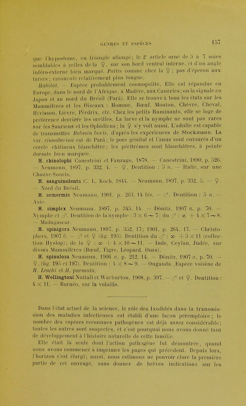 (iK.NRKS KT ICSPKCKS 1;»/ (|uc riiyposloiiie, vn liiuiij'le allongé; le 2' arlick- onié de ii à 7 soies semblables à celles delà §, sur son bord ventral interne, el d'un angle inféro-exteriie bien marqué. Pattes comme cliez la 9 ; pas d'éperon aux tarses; caroncule relativement plus longue. Habitat. — Espèce probablement cosmopolite. Elle est répandue en Europe, dans le nord de l'Afrique, à Madère, aux Canaries ; on la signale au .lapon el au nord du Brésil (Para). Elle se trouve à tous les états sur les Mammifères el les Oiseaux : Homme, Bœuf, Mouton, Giiôvre, Cheval, Hérisson, Lièvre, Perdrix, etc. Chez les petlls Ruminants, elle se loge de préférence derrière les oreilles. La larve et la nymphe ne sont pas rares sur les Sauriens et les Ophidiens ; la 9 s'y voit aussi. L'adulte est capable de transmettre Bubesia bocis, d'après les expériences de Stockinann. La var. cinnaberina est de Para ; le pore génital et l'anus sont entourés d'un cercle chilineux blanchâtre; les péritrèmes sont blanchâtres, à pointe dorsale bien marquée. H. rhinolophi Canestrini el Fanzago, 1878. — Canestrini, 1890, p. 521). — iXeumann, 1897, p. 332, 4. — 9- Dentition : .l ii. — Italie, sur une Chauve-Souris. H. sanguinolenta C. L. Eoch, I84'i. — Neumann, 181)7, p. 332, ii. — 9- — .Nord (lu Brésil. H. semermis .Neumann, l'.lOI. p. 2():i. I i bix. ~ f. Dentition : .i h. — .Asie. H. simplex Neumann. 1897, p. 34.i. 14. — Dnnitz, 1907 (i, p. 70. — Nymphe et o^. Dentition de la nynqilic : 3 X 0 — 7 ; du ■ ^ -f- 4 X 7 — 8. — .Madagascar. H. spinigera Neumann, 1897, p. 3o2, 17; 1901, p. 2(i4, 17. — Christo- phers, 1907 b. — j et 9 (lig. lOo). Dentition du : ^ X H (collec- tion Ilyslop); de la 9 ^ =c -|-4 X 10 —11. — Inde, Ceyian, Judée, sur diveis Mammifères (Bœuf, Tigre, Léopard, Ours). H. spinulosa Neumann, 190(3 a, p. 212, 14. — Donitz, 1907 a, p. 70. — 9. (lig. 191) cl 197). Dentition : 4 X S — 9. — Ouganda. .Espèce voisine de H. Lmchi et Jl. parmata. H. ■Wellingtoni Nuttall et Warburton, 1908, p. 397. — cl 9. Dentition : 4 X 11. — Bornéo, sur la volaille. Dans l'état actuel de la science, le rôle des Ixodidés dans la transmis- sion des maladies infectieuses est établi d'une fa(.'on péremptoire ; le nombre des espèces reconnues pathogènes est déjà assez considérable; toutes les autres sont suspectes, et c'est pourquoi nous avons donné tant de développement à l'hisloirc naturelle de cette famille. Elle éiait la seule dont l'action pathogène fut démontrée, (juand nous avons commencé à imprimer les pages qui précèdent. Depuis lors, l'horizon s'est élargi; aussi, nous estimons ne pouvoir clore la première partie de cet ouvrage, sans donner de brèves indications sur les