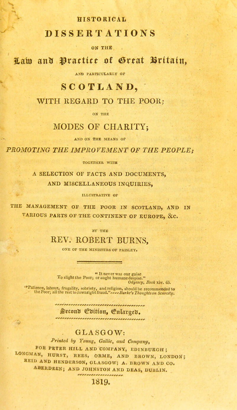 HISTORICAL DISSERTATIONS ON THE , , 3lato an* tyvnttitt of <&vtat asrttatu, AND PARTICULARLY OP SCOTLAND, WITH REGARD TO THE POOR; ON THE MODES OF CHARITY; AND ON THE MEANS OP PROMOTING THE IMPROVEMENT OF THE PEOPLE; TOGETHER WITH A SELECTION OF FACTS AND DOCUMENTS, AND MISCELLANEOUS INQUIRIES, ILLUSTRATIVE OF I THE MANAGEMENT OF THE POOR IN SCOTLAND, AND IN VARIOUS PARTS OF THE CONTINENT OF EUROPE, &C. BY THE REV. ROBERT BURNS, - ONE OF THE MINISTERS OF PAISLEY. ««It never wa3 our guise1 To slight the Poor; or aught humane despise. Odyssey, Book xiv. 65. '^Patience, labour, frugality, sobriety, and religion, should be recommended to thePoor; all the rest isdownrightfraud.~~Ztor*e'« r/jOMgAta on Scarcity. GLASGOW: Printed by Young, Gallie, and Company, FOR PETEIl HILL AND COMPANY, EDINBURGH; LONOM AN, HURST, REES, ORME, AND BROWN, LONDON; REM) AND HENDERSON, GLASGOW? A, BROWN AND CO. ABERDEEN; AND JOHNSTON AND DEAS, DUBLIN. 1819.