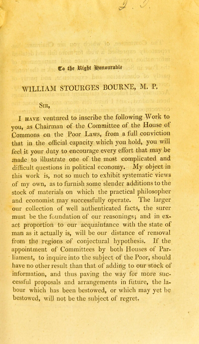 Co tit JStfifct ^onouraMe WILLIAM STOURGES BOURNE, M. P. Sir, I have ventured to inscribe the following Work to you, as Chairman of the Committee of the House of Commons on the Poor Laws, from a full conviction that in the official capacity which you hold, you will feel it your duty to encourage every effort that may be made to illustrate one of the most complicated and difficult questions in political economy. My object in this work is, not so much to exhibit systematic views of my own, as to furnish some slender additions to the stock of materials on which the practical philosopher and economist may successfully operate. The larger our collection of well authenticated facts, the surer must be the foundation of our reasonings; and in ex- act proportion to our acquaintance with the state of man as it actually is, will be our distance of removal from the regions of conjectural hypothesis. If the appointment of Committees by both Houses of Par- liament, to inquire into the subject of the Poor, should have no other result than that of adding to our stock of information, and thus paving the way for more suc- cessful proposals and arrangements in future, the la- bour which has been bestowed, or which may yet be bestowed, will not be the subject of regret,