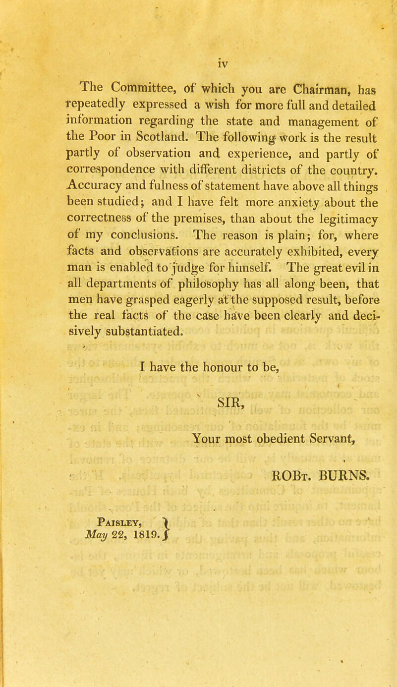 The Committee, of which you are Chairman, has repeatedly expressed a wish for more full and detailed information regarding the state and management of the Poor in Scotland. The following work is the result partly of observation and experience, and partly of correspondence with different districts of the country. Accuracy and fulness of statement have above all things been studied; and I have felt more anxiety about the correctness of the premises, than about the legitimacy of my conclusions. The reason is plain; for, where facts and observations are accurately exhibited, every man is enabled to judge for himself. The great evil in all departments Of philosophy has all along been, that men have grasped eagerly at the supposed result, before the real facts of the case have been clearly and deci- sively substantiated. I have the honour to be, SIR, Your most obedient Servant, ROBt. burns. Paisley, May 22, 1819.