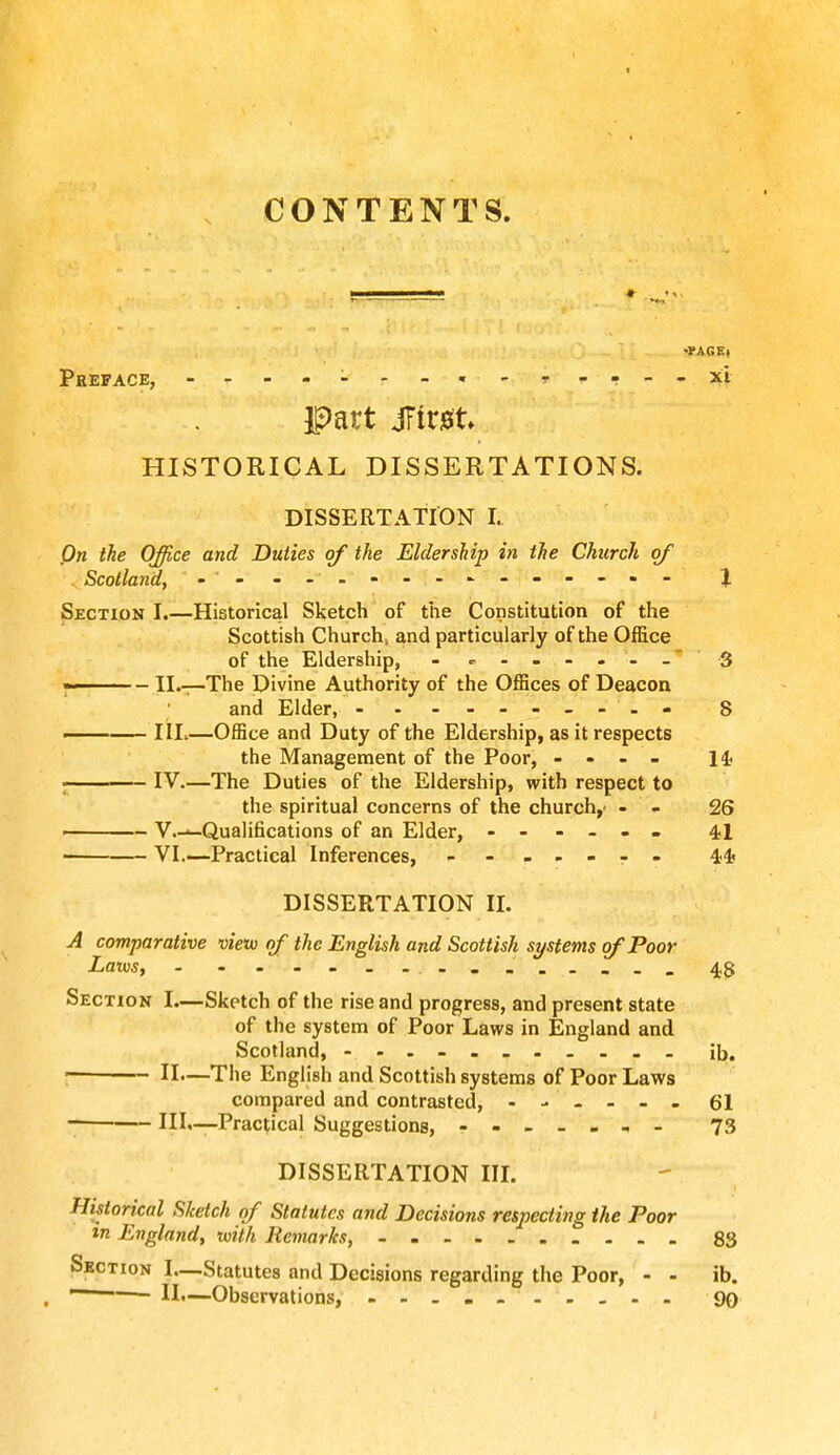 CONTENTS. Pheface, -* - T-.--XI part jTtrst. HISTORICAL DISSERTATIONS. DISSERTATION I. On the Office and Duties of the Eldership in the Church of Scotland, • - -- .--------«- % Section I.—Historical Sketch of the Constitution of the Scottish Church, and particularly of the Office of the Eldership, - - 3 ■ - II.—The Divine Authority of the Offices of Deacon and Elder, - - - 8 IIL—Office and Duty of the Eldership, as it respects the Management of the Poor, ... - 14? IV.—The Duties of the Eldership, with respect to the spiritual concerns of the church,- - - 26 - V.—Qualifications of an Elder, ------ 41 VI.—Practical Inferences, - -- -- -- 44 DISSERTATION II. A comparative vieto of the English and Scottish systems of Poor Laws, 48 Section I.—Sketch of the rise and progress, and present state of the system of Poor Laws in England and Scotland, - ---------- ib. II>—The English and Scottish systems of Poor Laws compared and contrasted, ------ 61 III.—Practical Suggestions, - -- -- -- 73 DISSERTATION III. Historical Sketch of Statutes and Decisions respecting the Poor in England, with Remarks, - - - _ _ 83 Section I—Statutes and Decisions regarding the Poor, - - ib. ~ II.—Observations, - -- -- . .... 99