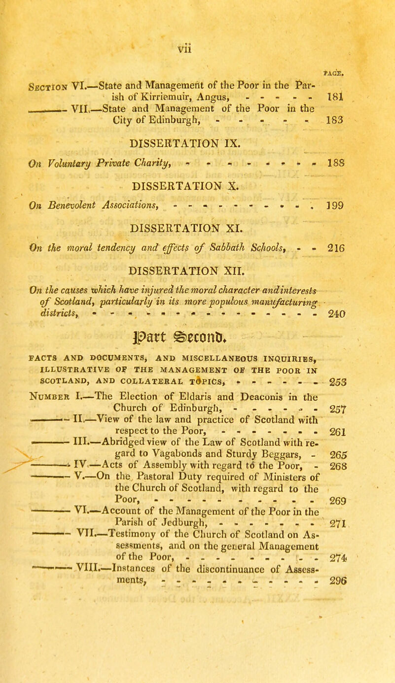 *AGE. SbctIon VI.—State and Management of the Poor in the Par- ish of Kirriemuir, Angus, 181 _____ VII,—State and Management of the Poor in the City of Edinburgh, - - - - - 183 DISSERTATION IX. On Voluntary Private Charity, - - - - *<•<■» 188 DISSERTATION X. On Benevolent Associations, - - ]99 DISSERTATION XL On the moral tendency and effects of Sabbath Schools, - - 216 DISSERTATION XII. On the causes which have injured the moral character andinterests of Scotland, particularly in its more populous manufacturing districts, • - - -- -- -- -- -- -- 240 part Second FACTS AND DOCUMENTS, AND MISCELLANEOUS INQUIRIES, ILLUSTRATIVE OP THE MANAGEMENT OE THE POOR IN SCOTLAND, AND COLLATERAL TOPICS, - - - - - - 253 Number I.—The Election of Eldaris and Deaconis in the Church of Edinburgh, - 257 ■ — II.—View of the law and practice of Scotland with respect to the Poor, - - - - - . 261 III.—Abridged view of the Law of Scotland with re- gard to Vagabonds and Sturdy Beggars, - 265 1IV—Acts of Assembly with regard t6 the Poor, - 268 —— V.—On the, Pastoral Duty required of Ministers of the Church of Scotland, with regard to the Poor, 269 VI—Account of the Management of the Poor in the Parish of Jedburgh, 271 ■ - VII.—Testimony of the Church of Scotland on As- sessments, and on the general Management of the Poor, . . . 274 VIII.—Insta nces of the discontinuance of Assess- ments, - - - - - 296