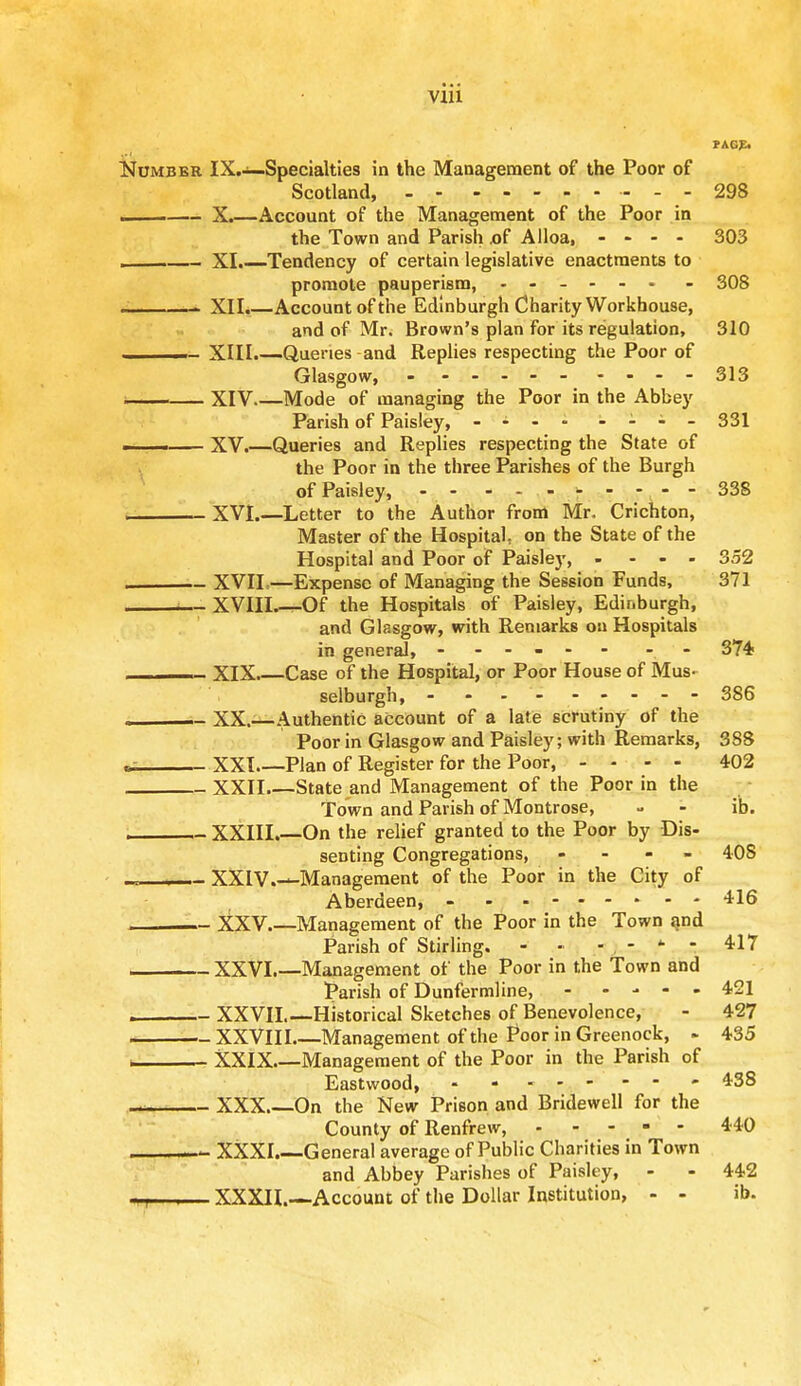 ■ • • vm PAG** Number IX.—Specialties in the Management of the Poor of Scotland, - - - - 298 . X.—Account of the Management of the Poor in the Town and Parish x)f Alloa, .... 303 XI.—Tendency of certain legislative enactments to promote pauperism, ...... - 308 - XII.—Account of the Edinburgh Charity Workhouse, and of Mr. Brown's plan for its regulation, 310 - XIII.—Queries and Replies respecting the Poor of Glasgow, 313 XIV.—Mode of managing the Poor in the Abbey Parish of Paisley, .... - i i - 331 . XV.—Queries and Replies respecting the State of the Poor in the three Parishes of the Burgh of Paisley, - - -------- 338 XVI.—Letter to the Author from Mr. Crichton, Master of the Hospital on the State of the Hospital and Poor of Paisley, .... 352 i XVII—Expense of Managing the Session Funds, 371 XVIII—Of the Hospitals of Paisley, Edinburgh, and Glasgow, with Remarks on Hospitals in general, - -- -- - - 374? ________ XIX Case of the Hospital, or Poor House of Mus- selburgh, - - - - - -- -- 386 ________ XX.—Authentic account of a late scrutiny of the Poor in Glasgow and Paisley; with Remarks, 388 «. XXI Plan of Register for the Poor, - - - - 402 XXII State and Management of the Poor in the Town and Parish of Montrose, - - ib. XXIII.—On the relief granted to the Poor by Dis- senting Congregations, - - - 408 XXIV.—Management of the Poor in the City of Aberdeen, - 416 XXV.—Management of the Poor in the Town and Parish of Stirling. - ■ - - fc - 417 XXVI.—Management of the Poor in the Town and Parish of Dunfermline, 421 XXVII.—Historical Sketches of Benevolence, - 427 XXVIII Management of the Poor in Greenock, - 435 i XXIX Management of the Poor in the Parish of Eastwood, - - - 438 XXX On the New Prison and Bridewell for the County of Renfrew, - - - - - 440 1— XXXI.—General average of Public Charities in Town and Abbey Parishes of Paisley, - - 442 --— XXXII.—Account of the Dollar Institution, - - ib.
