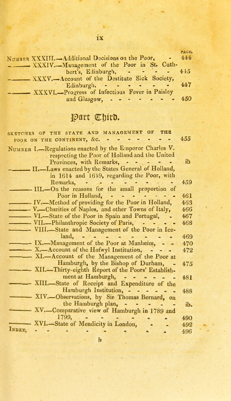 PAGE. Number XXXIII—Additional Decisions on the Poor, - 444 . - XXXIV.—Management of the Poor in St. Cuth- bert's, Edinburgh, - - « - 4t5 XXXV.—Account of the Destitute Sick Society, Edinburgh. - 447 - XXXVI.—Progress of Infectious Fever in Paisley and Glasgow, . - - - - - 450 part Cinrk SKETCHES OP THE STATE AND MANAGEMENT OF THE POOR ON THE CONTINENT, &C ----- - 455 Number I Regulations enacted by the Emperor Charles V. . respecting the Poor of Holland and the United Provinces, with Remarks, ----- ib ■ II.—Laws enacted by the States General of Holland, in 1614 and 1619, regarding the Poor, with Remarks, - - - - - 459 III.—On the reasons for the small proportion of Poor in Holland, - - - - - - -461 IV.—Method of providing for the Poor in Holland, 463 - V.—Charities of Naples, and other Towns of Italy, 466 VI.—State of the Poor in Spain and Portugal, - 467 ——— VII.—Philanthropic Society of Paris, .... 468 — VIII.—State and Management of the Poor in Ice- land, - 469 IX.—Management of the Poor at Manheim, - - 470 ■ • X.—Account of the Hofwyl Institution, - - - 472 XL—Account of the Management of the Poor at Hamburgh, by the Bishop of Durham, - 475 ■ XII.—Thirty-eighth Report of the Poors' Establish- ment at Hamburgh, - - - - - . 481 ■ —- XIII.—State of Receipt and Expenditure of the Hamburgh Institution, ------ 48g ■ — XIV.—Observations, by Sip Thomas Bernard, on the Hamburgh plan, ----- ib. - XV.—Comparative view of Hamburgh in 1789 and 1799, - - - - - - 490 ■ XVI.—State of Mendicity in London, - - 492 Index, - „ 496 b