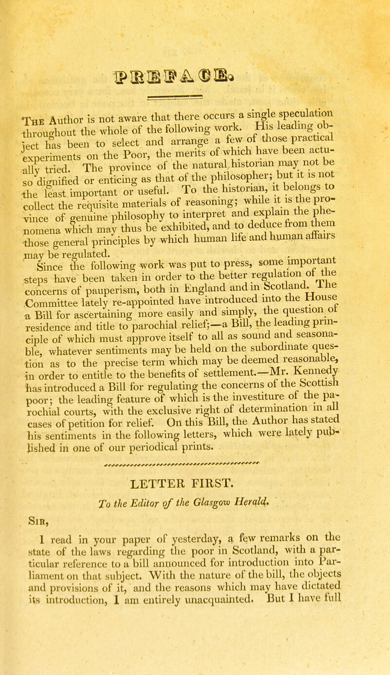 The Author is not aware that there occurs a single speculation throughout the whole of the following work. His leading ob- Ject has been to select and arrange a few of tliose practical experiments on the Poor, the merits of which have been actu- Xtrkd. The province of the natural historian may not be fCecl or enticing as that of the philosopher; but it is not the feast important or\iseful. To the historian, it belongs to collect the requisite materials of reasoning; while it is tlie pro- vince of genuine philosophy to interpret and explain the phe- nomena which may thus be exhibited, and to deduce from them those general principles by which human life and human affans may be regulated. . Since tne following -work was put to press, some important steps have been taken in order to the better regulation of the concerns of pauperism, both in England and m Scotland. 1 he Committee lately re-appointed have introduced into the House a Bill for ascertaining more easily and simply, the question or residence and title to parochial relief;-a Bill, the leading prin- ciple of which must approve itself to all as sound and seasona- ble, whatever sentiments may be held on the subordinate ques- tion as to the precise term which may be deemed reasonable, in order to entitle to the benefits of settlement.—Mr. Kennedy has introduced a Bill for regulating the concerns of the Scottish poor; the leading feature of which is the mvestiture ot the pa- rochial courts, with the exclusive right of determination m all cases of petition for relief. On this Bill, the Author has stated his sentiments in the following letters, which were lately pub- lished in one of our periodical prints. LETTER FIRST. To the Editor of the Glasgow Herald. Sin, 1 read in your paper of yesterday, a few remarks on the state of the laws regarding the poor in Scotland, with a par- ticular reference to a bill announced for introduction into Par- liament on that subject. With the nature of the bill, the objects and provisions of it, and the reasons which may have dictated its introduction, 1 am entirely unacquainted. But I have lull