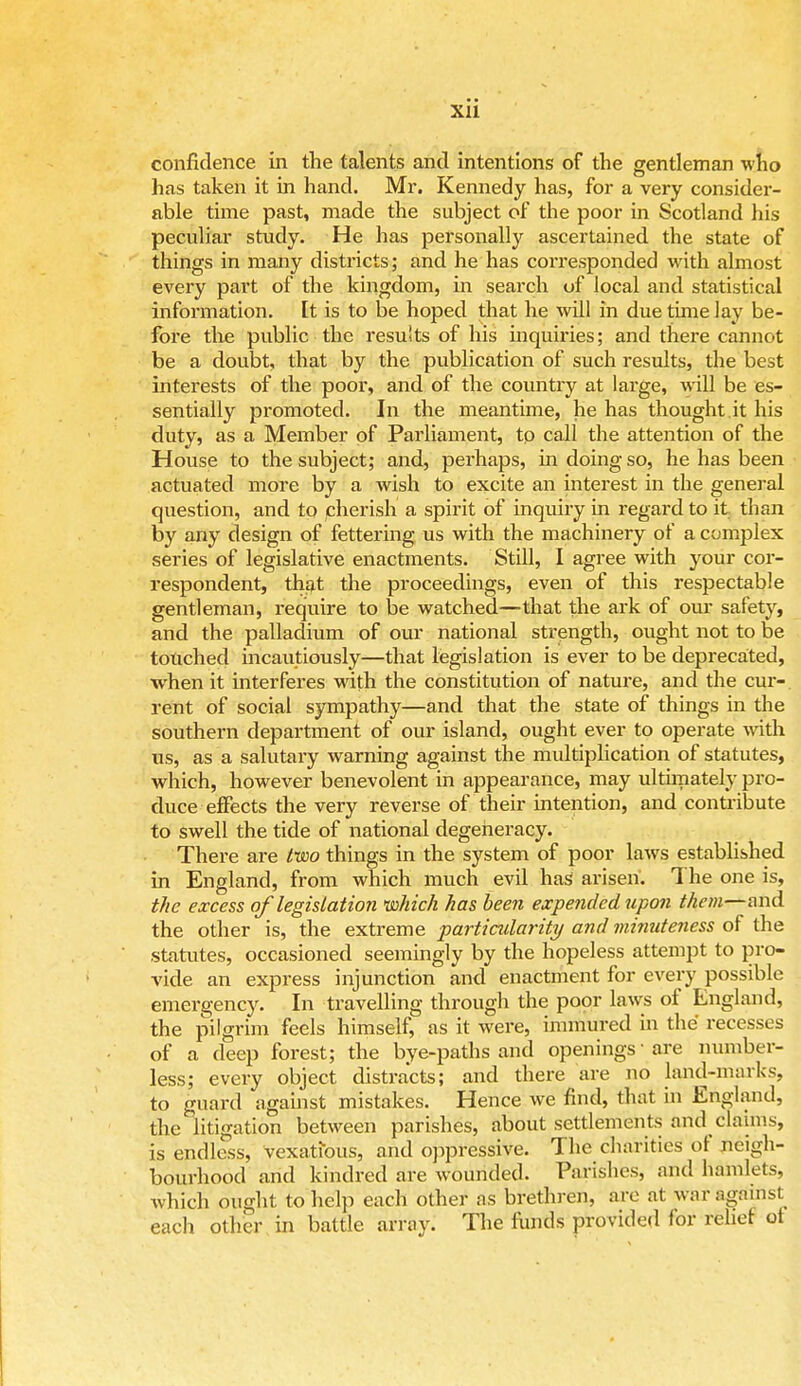 Xll confidence in the talents and intentions of the gentleman who has taken it in hand. Mi*. Kennedy has, for a very consider- able time past, made the subject of the poor in Scotland his peculiar study. He has personally ascertained the state of things in many districts; and he has corresponded with almost every part of the kingdom, in search of local and statistical information. It is to be hoped that he will in due time lay be- fore the public the resu'ts of his inquiries; and there cannot be a doubt, that by the publication of such results, the best interests of the poor, and of the country at large, will be es- sentially promoted. In the meantime, he has thought.it his duty, as a Member of Parliament, to call the attention of the House to the subject; and, perhaps, in doing so, he has been actuated more by a wish to excite an interest in the general question, and to cherish a spirit of inquiry in regard to it than by any design of fettering us with the machinery of a complex series of legislative enactments. Still, I agree with your cor- respondent, that the proceedings, even of this respectable gentleman, require to be watched—that the ark of our safety, and the palladium of our national strength, ought not to be touched incautiously—that legislation is ever to be deprecated, when it interferes with the constitution of nature, and the cur- rent of social sympathy—and that the state of things in the southern department of our island, ought ever to operate with us, as a salutary warning against the multiplication of statutes, which, however benevolent in appearance, may ultimately pro- duce effects the very reverse of their intention, and contribute to swell the tide of national degeneracy. There are two things in the system of poor laws established in England, from which much evil has arisen. The one is, the excess of legislation which has been expended upon them—and the other is, the extreme particularity and minuteness of the statutes, occasioned seemingly by the hopeless attempt to pro- vide an express injunction and enactment for every possible emergency. In travelling through the poor laws of England, the pilgrim feels himself, as it were, immured in the recesses of a deep forest; the bye-paths and openings' are number- less; every object distracts; and there are no land-marks, to guard against mistakes. Hence we find, that in England, the litigation between parishes, about settlements and claims, is endless, vexatious, and oppressive. The charities of neigh- bourhood and kindred are wounded. Parishes, and hamlets, which ought to help each other as brethren, are at war against each other in battle array. The funds provided for relief ot