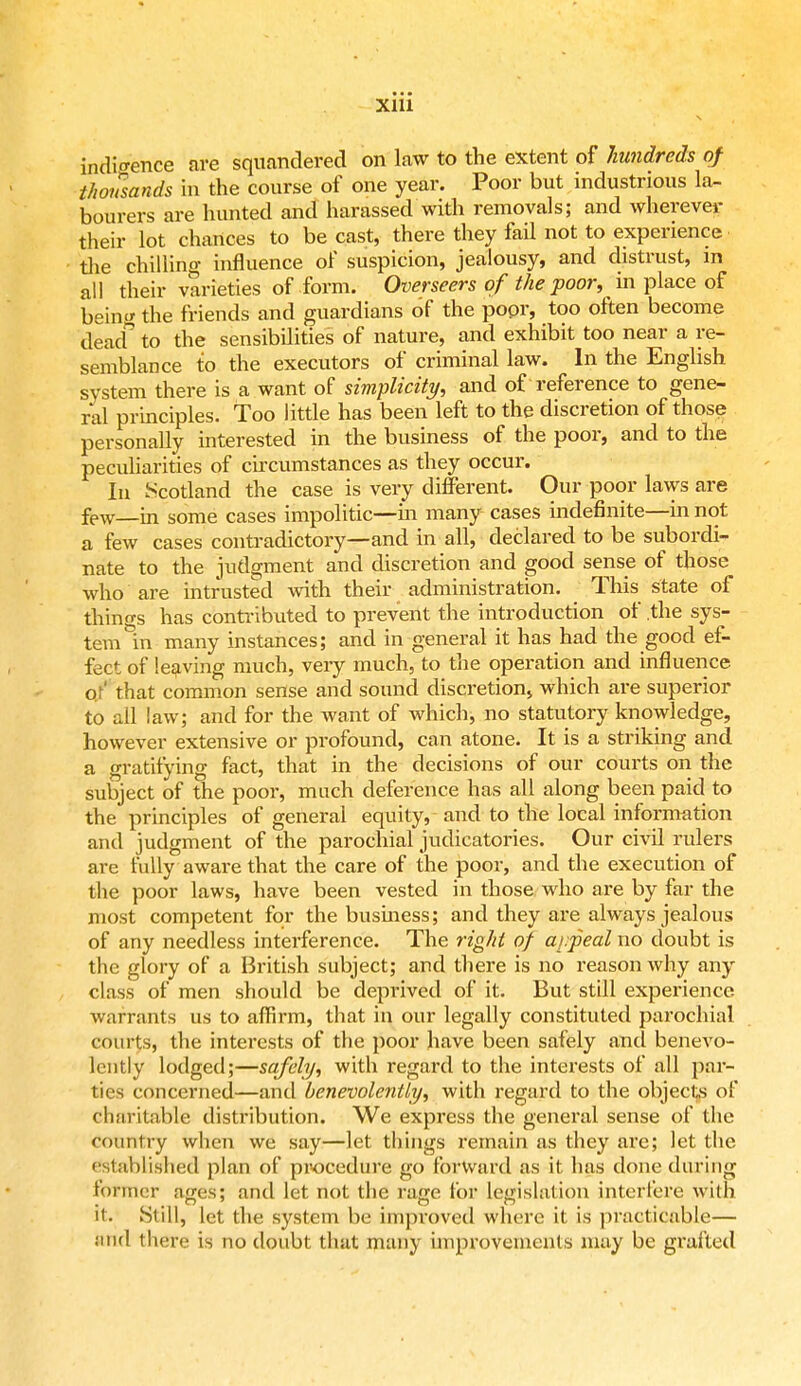 indigence are squandered on law to the extent of hundreds of thousands in the course of one year. Poor but industrious la- bourers are hunted and harassed with removals; and wherever their lot chances to be cast, there they fail not to experience the chilling influence of suspicion, jealousy, and distrust, in all their varieties of form. Overseers of the poor, in place of bein<* the friends and guardians of the popr, too often become dead to the sensibilities of nature, and exhibit too near a re- semblance to the executors of criminal law. In the English system there is a want of simplicity, and of reference to gene- ral principles. Too little has been left to the discretion of those personally interested in the business of the poor, and to the peculiarities of circumstances as they occur. In Scotland the case is very different. Our poor laws are few—m some cases impolitic—hi many cases indefinite—in not a few cases contradictory—and in all, declared to be subordi- nate to the judgment and discretion and good sense of those who are intrusted with their administration. This state of things has contributed to prevent the introduction of .the sys- tem in many instances; and in general it has had the good ef- fect of leaving much, very much, to the operation and influence of' that common sense and sound discretion, which are superior to all law; and for the want of which, no statutory knowledge, however extensive or profound, can atone. It is a striking and a gratifying fact, that in the decisions of our courts on the subject of the poor, much deference has all along been paid to the principles of general equity, and to the local information and judgment of the parochial judicatories. Our civil rulers are fully aware that the care of the poor, and the execution of the poor laws, have been vested in those who are by far the most competent for the business; and they are always jealous of any needless interference. The right of appeal no doubt is the glory of a British subject; and there is no reason why any class of men should be deprived of it. But still experience warrants us to affirm, that in our legally constituted parochial courts, the interests of the poor have been safely and benevo- lently lodged;—safely, with regard to the interests of all par- ties concerned—and benevolently, with regard to the objects of charitable distribution. We express the general sense of the country when we say—let things remain as they are; let the established plan of procedure go forward as it has done during Pottner agesj and let not the rage for legislation interfere with it. Still, let the system be improved where it is practicable— fetid there is no doubt that many improvements may be grafted