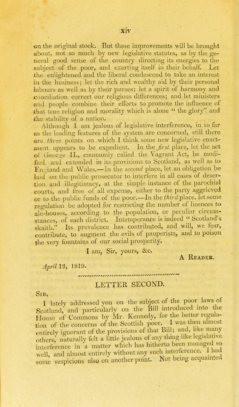 on the original stock. But these improvements will be brought about, not so much by new legislative statutes, as by the ge- neral good sense of the country directing its energies to the subject of the poor, and exerting itself in their behalf. Let the enlightened and the liberal condescend to take an interest in the business; let the rich and wealthy aid by their personal labours as well as by their purses; let a spirit of harmony and conciliation correct our religious differences; and let ministers and people combine their efforts to promote the influence of that true religion and morality which is alone the glory and the stability of a nation. Although I am jealous of legislative interference, in so far as the leading features of the system are concerned, still there are three points on which I think some new legislative enact- jneat appears to be expedient. In the Jirst place, let the act of George II., commonly called the Vagrant Act, be modi- fied and extended in its provisions to Scotland, as well as to En land and Wales.—In the second place, let an obligation be laid on the public prosecutor to interfere in all cases of deser- tion and illegitimacy, at the simple instance of the parochial courts, and free of all expense, either to the party aggrieved or to the public funds of the poor.—In the tfiirdplace, let some regulation be adopted for restricting the number of licences to ale-houses, according to the population, or peculiar circum- stances, of each distript. Intemperance is indeed Scotland's skaith. Its prevalence has contributed, and will, we fear, contribute, to augment the evils of pauperism, and to poison the very fountains of our social prosperity. I am. Sir, yours, &c. A Reader. April 13, 1819. LETTER SECOND. Sir, I lately addressed you on the subject of the poor laws of Scotland, and particularly on the Bill introduced into the House of Commons by Mr. Kennedy, for the better regula- tion of the concerns of the Scottish poor. I was then almost entirely ignorant of the provisions of that Bill; and, like many others, naturally felt a little jealous of any thing like legislative interference in a matter which has hitherto been managed so well, and almost entirely without any such interference. 1 had Some suspicions also on another point. Not being acquainted