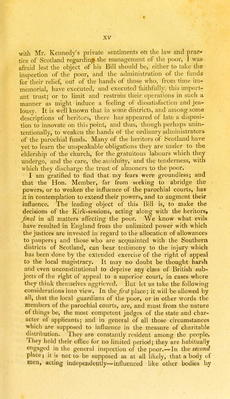 t XV with Mr. Kennedy's private sentiments on the law and prac- tice of Scotland regarding the management of the poor, 1 was afraid lest the object of his Bill should be, either to take the inspection of the poor, and the administration of the funds for their relief, out of the hands of those who, from time im- memorial, have executed, and executed faithfully, this import- ant trust; or to limit and restrain their operations in such a manner as might induce a feeling of dissatisfaction and jea- lousy. It is well known that in some districts, and among some descriptions of heritors, there has appeared of late a disposi- tion to innovate on this point, and thus, though perhaps unin- tentionally, to weaken the hands of the ordinary administrators of the parochial funds. Many of the heritors of Scotland have yet to learn the unspeakable obligations they are under to the eldership of the church, for the gratuitous labours which they undergo, and the care, the assiduity, and the tenderness, with which they discharge the trust of almoners to the poor. I am gratified to find that my fears were groundless; and that the Hon. Member, far from seeking to abridge the . powers, or to weaken the influence of the parochial courts, has it in contemplation to extend their powers, and to augment their influence. The leading object of this Bill is, to make the decisions of the Kirk-sessions, acting along with the heritors, final in all matters affecting the poor. We know what evils have resulted in England from the unlimited power with which the justices are invested in regard to the allocation of allowances to paupers; and those who are acquainted with the Southern districts of Scotland, can bear testimony to the injury which has been done by the extended exercise of the right of appeal to the local magistracy. It may no doubt be thought harsh and even unconstitutional to deprive any class of British sub- jects of the right of appeal to a superior court, in cases where they think themselves aggrieved. But let us take the following considerations into view. In thefirst place; it will be allowed by all, that the local guardians of the poor, or in other words the members of the parochial courts, are, and must from the nature of things be, the most competent judges of the state and char- acter of applicants; and in general of all those circumstances which are supposed to influence in the measure of charitable distribution. They are constantly resident among the people. They hold their office for no limited period; they are habitually engaged in the general inspection of the poor.—In the second place; it is not to be supposed as at all likely, that a body of men, acting independently—influenced like other bodies by