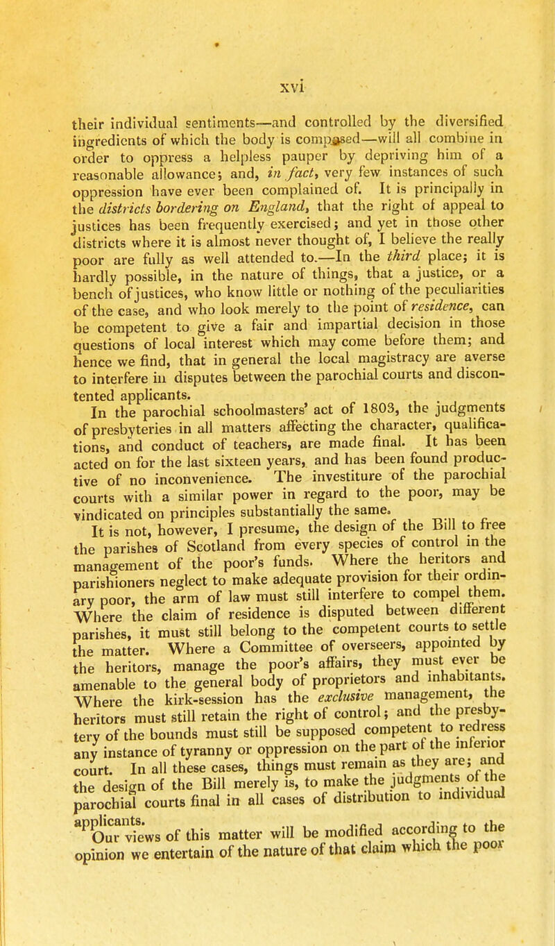 their individual sentiments—and controlled by the diversified ingredients of which the body is composed—will all combine in order to oppress a helpless pauper by depriving him of a reasonable allowance; and, in fact, very few instances of such oppression have ever been complained of. It is principally in the districts bordering on England, that the right of appeal to justices has been frequently exercised; and yet in those other districts where it is almost never thought of, I believe the really poor are fully as well attended to.—In the third place; it is hardly possible, in the nature of things, that a justice, or a bench of justices, who know little or nothing of the peculiarities of the case, and who look merely to the point of residence, can be competent to give a fair and impartial decision in those questions of local interest which may come before them; and hence we find, that in general the local magistracy are averse to interfere in disputes between the parochial courts and discon- tented applicants. In the parochial schoolmasters' act of 1803, the judgments of presbyteries in all matters affecting the character, qualifica- tions, and conduct of teachers, are made final. It has been acted on for the last sixteen years, and has been found produc- tive of no inconvenience. The investiture of the parochial courts with a similar power in regard to the poor, may be vindicated on principles substantially the same. It is not, however, I presume, the design of the Bill to free the parishes of Scotland from every species of control in the management of the poor's funds. Where the heritors and parishioners neglect to make adequate provision for their ordin- ary poor, the arm of law must still interfere to compel them. Where the claim of residence is disputed between dliferent parishes, it must still belong to the competent courts to settle the matter. Where a Committee of overseers, appointed by the heritors, manage the poor's affairs, they must_ ever be amenable to the general body of proprietors and inhabitants. Where the kirk-session has the exclusive management, the heritors must still retain the right of control; and the presby- tery of the bounds must still be supposed competent to redress any instance of tyranny or oppression on the part of the inferior court. In all these cases, things must remain as they are; and the design of the Bill merely is, to make the judgments of the parochial courts final in all cases of distribution to individual ^olTviews of this matter will be modified according to the opinion we entertain of the nature of that claim which the poo*