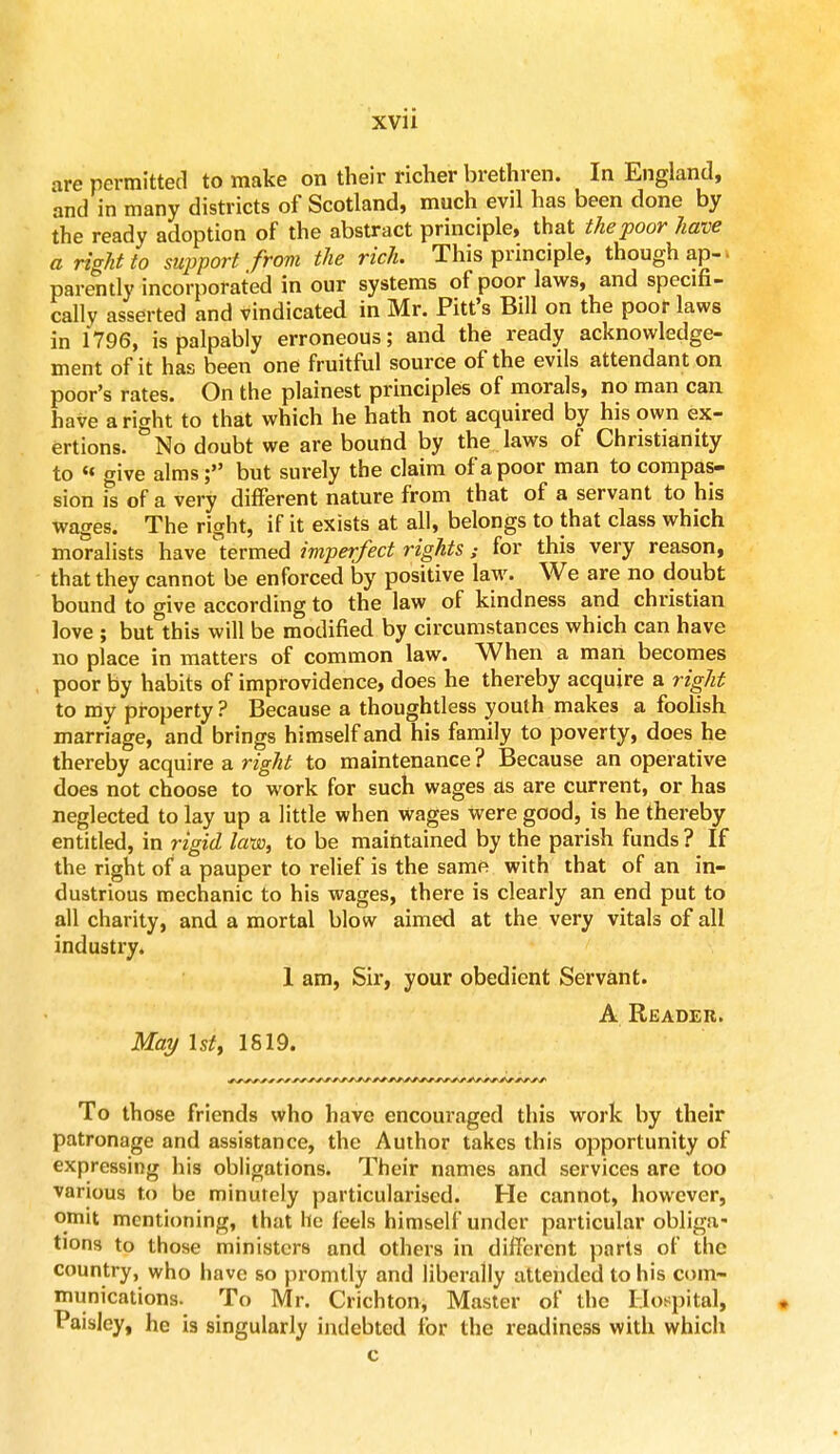 are permitted to make on their richer brethren. In England, and in many districts of Scotland, much evd has been done by the ready adoption of the abstract principle, that the poor have a right to support from the rich. This principle, though ap- parently incorporated in our systems of poor laws, and specifi- cally asserted and vindicated in Mr. Pitt's Bill on the poor laws in 1796, is palpably erroneous; and the ready acknowledge- ment of it has been one fruitful source of the evils attendant on poor's rates. On the plainest principles of morals, no man can have aright to that which he hath not acquired by his own ex- ertions. No doubt we are bound by the laws of Christianity to « give alms; but surely the claim of a poor man to compas- sion is of a very different nature from that of a servant to his wages. The right, if it exists at all, belongs to that class which moralists have termed imperfect rights ; for this very reason, that they cannot be enforced by positive law. We are no doubt bound to give according to the law of kindness and christian love ; but this will be modified by circumstances which can have no place in matters of common law. When a man becomes poor by habits of improvidence, does he thereby acquire a right to my property ? Because a thoughtless youth makes a foolish marriage, and brings himself and his family to poverty, does he thereby acquire a right to maintenance? Because an operative does not choose to work for such wages as are current, or has neglected to lay up a little when Wages were good, is he thereby entitled, in rigid law, to be maintained by the parish funds ? If the right of a pauper to relief is the same with that of an in- dustrious mechanic to his wages, there is clearly an end put to all charity, and a mortal blow aimed at the very vitals of all industry. 1 am, Sir, your obedient Servant. A Reader. May 1st, 1S19. To those friends who have encouraged this work by their patronage and assistance, the Author takes this opportunity of expressing his obligations. Their names and services are too various to be minutely particularised. He cannot, however, omit mentioning, that he leels himself under particular obliga- tions to those ministers and others in different parts of the country, who have so promtly and liberally attended to his com- munications. To Mr. Crichton, Master of the Hospital, Paisley, he is singularly indebted for the readiness with which c