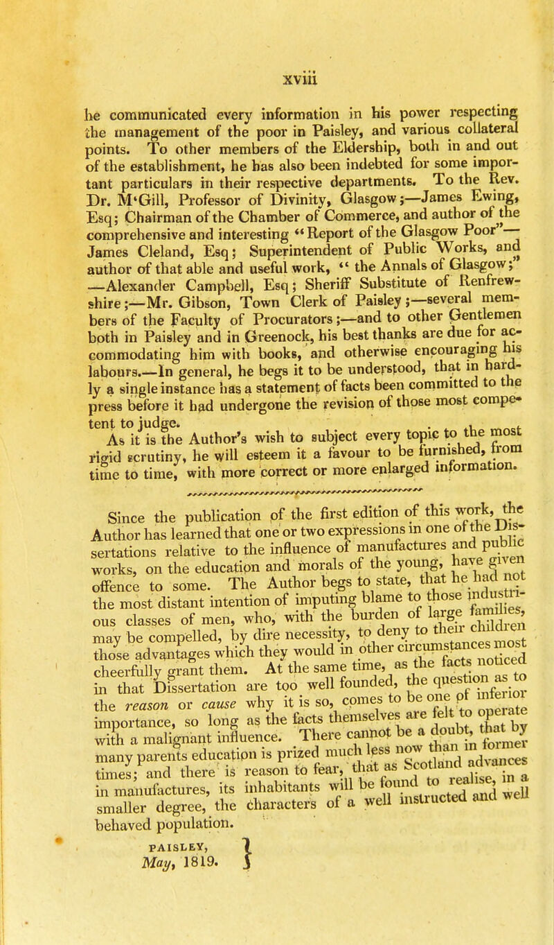 be communicated every information in his power respecting 'ihe management of the poor in Paisley, and various collateral points. To other members of the Eldership, both in and out of the establishment, he has also been indebted for some impor- tant particulars in their respective departments. To the Rev. Dr. M'Gill, Professor of Divinity, Glasgow;—James Ewing, Esq; Chairman of the Chamber of Commerce, and author of the comprehensive and interesting Report of the Glasgow Poor' — James Cleland, Esq; Superintendent of Public Works, and author of that able and useful work,  the Annals of Glasgow; —Alexander Campbell, Esq; Sheriff Substitute of Renfrew- shire ;—Mr. Gibson, Town Clerk of Paisley ;—several mem- bers of the Faculty of Procurators;—and to other Gentlemen both in Paisley and in Greenock, his best thanks are due for ac- commodating him with books, and otherwise encouraging his labours.—In general, he begs it to be understood, that in hard- ly a single instance has a statement of facts been committed to the press before it had undergone the revision of those most compe- tent to judge. . « . As it is the Author's wish to subject every topic to the most rigid scrutiny, he will esteem it a favour to be furnished, trom time to time, with more correct or more enlarged information. Since the publication pf the first edition of this work, the Author has learned that one or two expressions in one or the JJis- sertations relative to the influence of manufactures and public works, on the education and morals of the young, have gnen offence to some. The Author begs to state that he had not the most distant intention of imputing blame to those >ndu 11 ous classes of men, who, with the burden of large femd e , mav be compelled, by dire necessity, to deny to then childien advaZges which they would in other cheerfully srant them. At the same time, as the tacts noticea tS Dissertation are too well founded, the quesfcon as to the reason or cause why it is so, comes to be:onpimfo«n importance, so long as the facts themselves are felt to oge ate with a malignant influence. There cannot be a doub that by many parens education is prized *^J£SEl£SZ times; and there is reason to fear, that ^ acoua in manufactures, its inhabitants will be foniid to i«^ ma smaller degree, the Characters of a well msliucted and well behaved population. paisley, 1 May, 1819. J