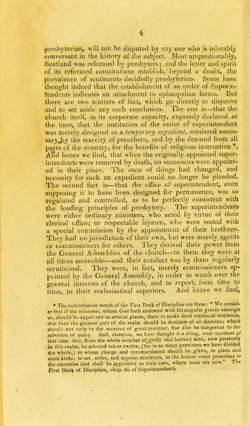 i presbyterian, will not be disputed by any one who is tolernbly conversant in the history of the subject. Most unquestionably, Scotland was reformed by presbyters; and the letter and spirit of its reformed constitutions establish, beyond a doubt, the prevalence of sentiments decidedly presb/terian. Some have thought indeed that the establishment of an order of Superin- tendents indicates an attachment to episcopalian forms. But there are two matters of fact, which go directly to disprove and to set aside any such conclusion. The one is—that the church itself, in its corporate capacity, expressly declared at the time, that the institution of the order of superintendent was merely designed as a temporary expedient, rendered neces- saryjay the scarcity of preachers, and by the demand from all parts of the country, for the. benefits of religious instruction *. And hence we find, that when the originally appointed super- intendents were removed by death, no successors were appoint- ed in their place. The state of things had changed, and necessity for such an expedient could no longer be pleaded. The second fact is—that the office of superintendent, even supposing it to have been designed for permanence, was so regulated and controlled, as to be perfectly consistent with the leading principles of presbytery. The superintendents were either ordinary ministers, who acted by virtue of their clerical office; or respectable laymen, who were vested with a special commission by the appointment of their brethren. They had no jurisdiction of their own, but were merely agents or commissioners for others. They derived their power from the General Assemblies of the church—to them they were at all times amenable—and their conduct was by them regularly scrutinised. They were, in fact, merely commissioners ap- pointed by the General Assembly, in order to watch oyer the general interests of the church, and to report, from time to time, to their ecclesiastical superiors. And hence we find, • The authoritative words of the First Book of Discipline are these:«« We consid- er that if the ministers, whom God hath endowed with his singular graces amongst us, should be-appointed to several places, there to make their continual residence, that then the greatest part of the realm should be destitute of all doctrine; which should not only be the occasion of great murmur, but also be dangerous to the salvation of man). And, therefore, we have thought it a thing, most expedient <?/ this (ime, that, from the whole number of.godly and learned men, now presently • in this realm, be selected ten or twelve, (for in so many provinces we have divided the whole,) to whom charge and commandment should be given, to plant and erect kirks; to set. order, and appoint ministers, as the former order prescribes to the countries that shall be appointed to their care, where none are now. The First Book of Discipline, chap. vi. of Superintendents.