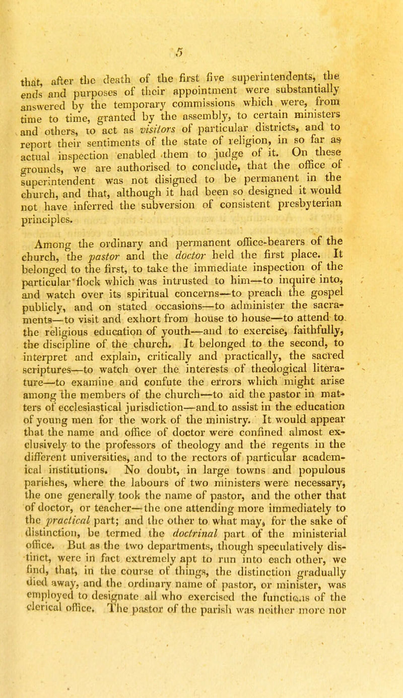 that, after the death of the first five superintendents, the ends and purposes of their appointment were substantially answered by the temporary commissions which were, from time to time, granted by the assembly, to certain ministers and others, to act as visitors of particular districts, and to report their sentiments of the state of religion, in so far as- actual inspection enabled .them to judge of it. On these grounds, we are authorised to conclude, that the office of superintendent was not disigned to be permanent in the church, and that, although it had been so designed it would not have inferred the subversion of consistent presbyterian principles. Among the ordinary and permanent office-bearers of the church, the pastor and the doctor held the first place. It belonged to the first, to take the immediate inspection of the particular'flock which was intrusted to him—to inquire into, and watch over its spiritual concerns—to preach the gospel publicly, and on stated occasions—to administer the sacra- ments—to visit and exhort from house to house—to attend to. the religious education of youth—and to exercise, faithfully, the discipline of the church. It belonged to the second, to interpret and explain, critically and practically, the sacred scriptures—to watch over the. interests of theological litera- ture—to examine and confute the errors which might arise among the members of the church—to aid the pastor in mat- ters of ecclesiastical jurisdiction—and. to assist in the education of young men for the work of the ministry. It would appear that the name and office of doctor were confined almost ex- clusively to the professors of theology and the regents in the different universities, and to the rectors of particular academ- ical institutions. No doubt, in large towns and populous parishes, where the labours of two ministers were necessary, the one generally took the name of pastor, and the other that of doctor, or teacher—the one attending more immediately to the practical part; and the other to what may, for the sake of distinction, be termed the doctrinal part of the ministerial office. But as the two departments, though speculatively dis- tinct, were in fact extremely apt to run into each other, we find, that, in the course of things, the distinction gradually died away, and the ordinary name of pastor, or minister, was employed to designate all who exercised the functicas of the clerical office. The pastor of the parish was neither more nor