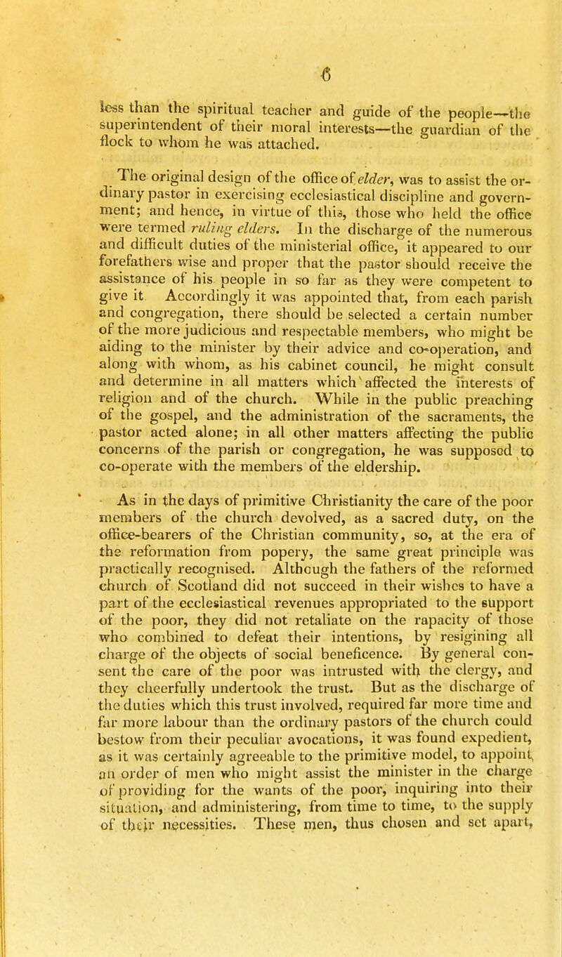 less than the spiritual teacher and guide of the people—the superintendent of their moral interests—the guardian of the flock to whom he was attached. The original design of the office of elder, was to assist the or- dinary pastor in exercising ecclesiastical discipline and govern- ment; and hence, in virtue of this, those who held the office were termed ruling elders. In the discharge of the numerous and difficult duties of the ministerial office, it appeared to our forefathers wise and proper that the pastor should receive the assistance of his people in so far as they were competent to give it Accordingly it was appointed that, from each parish and congregation, there should be selected a certain number of the more judicious and respectable members, who might be aiding to the minister by their advice and co-operation, and along with whom, as his cabinet council, he might consult and determine in all matters which'affected the interests of religion and of the church. While in the public preaching of the gospel, and the administration of the sacraments, the pastor acted alone; in all other matters affecting the publie concerns of the parish or congregation, he was supposed to co-operate with the members of the eldership. As in the days of primitive Christianity the care of the poor members of the church devolved, as a sacred duty, on the office-bearers of the Christian community, so, at the era of the reformation from popery, the same great principle was practically recognised. Although the fathers of the reformed church of Scotland did not succeed in their wishes to have a part of the ecclesiastical revenues appropriated to the 6Upport of the poor, they did not retaliate on the rapacity of those who combined to defeat their intentions, by resigining all charge of the objects of social beneficence. By general con- sent the care of the poor was intrusted with the clergy, and they cheerfully undertook the trust. But as the discharge of the duties which this trust involved, required far more time and far more labour than the ordinary pastors of the church could bestow from their peculiar avocations, it was found expedient, as it was certainly agreeable to the primitive model, to appoint, an order of men who might assist the minister in the charge of providing for the wants of the poor, inquiring into their situation* and administering, from time to time, to the supply of their necessities. These men, thus chosen and set apart,