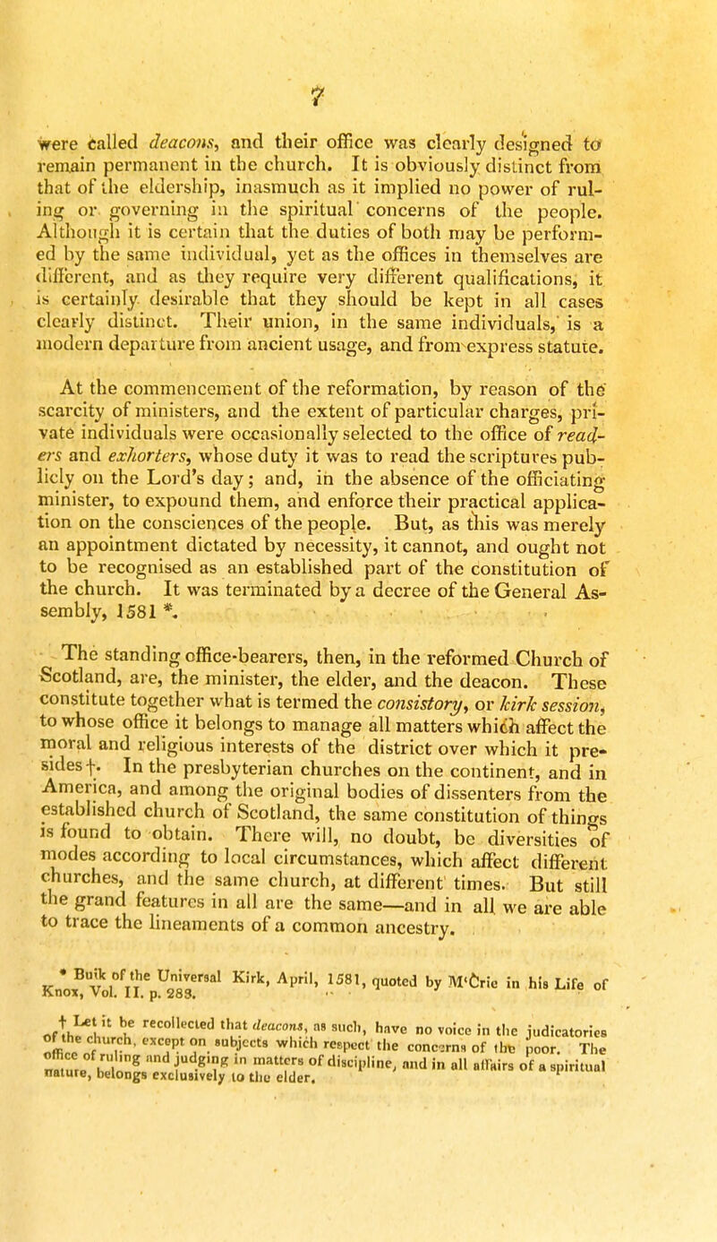 were Called deacons, and their office was clearly designed to remain permanent in the church. It is obviously distinct from that of the eldership, inasmuch as it implied no power of rul- ing or governing in the spiritual' concerns of the people. Although it is certain that the duties of both may be perform- ed by the same individual, yet as the offices in themselves are different, and as they require very different qualifications, it is certainly desirable that they should be kept in all cases clearly distinct. Their union, in the same individuals,' is a modern departure from ancient usage, and fronrexpress statute. At the commencement of the reformation, by reason of the scarcity of ministers, and the extent of particular charges, pri- vate individuals were occasionally selected to the office of read- ers and exliorters, whose duty it was to read the scriptures pub- licly on the Lord's day ; and, in the absence of the officiating minister, to expound them, and enforce their practical applica- tion on the consciences of the people. But, as this was merely an appointment dictated by necessity, it cannot, and ought not to be recognised as an established part of the constitution of the church. It was terminated by a decree of the General As- sembly, J 581 * The standing office-bearers, then, in the reformed Church of Scotland, are, the minister, the elder, and the deacon. These constitute together what is termed the consistory, or kirk session, to whose office it belongs to manage all matters which affect the moral and religious interests of the district over which it pre- sides f. In the presbyterian churches on the continent, and in America, and among the original bodies of dissenters from the established church of Scotland, the same constitution of things is found to obtain. There will, no doubt, be diversities of modes according to local circumstances, which affect different churches, and the same church, at different times. But still the grand features in all are the same—and in all we are able to trace the lineaments of a common ancestry. Knox^volVi'p^S?™01 K,rk' 158'' qU°ted by M<Cr!e in hU Life of rtrtlili bu recollecle(1 that deacon^ a» s<*. have no voice in the judicatories of the church, except on subject, which respect the concrn, of ,lrc poor. The nature £f . TT,* ™* all affairs of a spiritual nature, belongs exclusively to the elder.