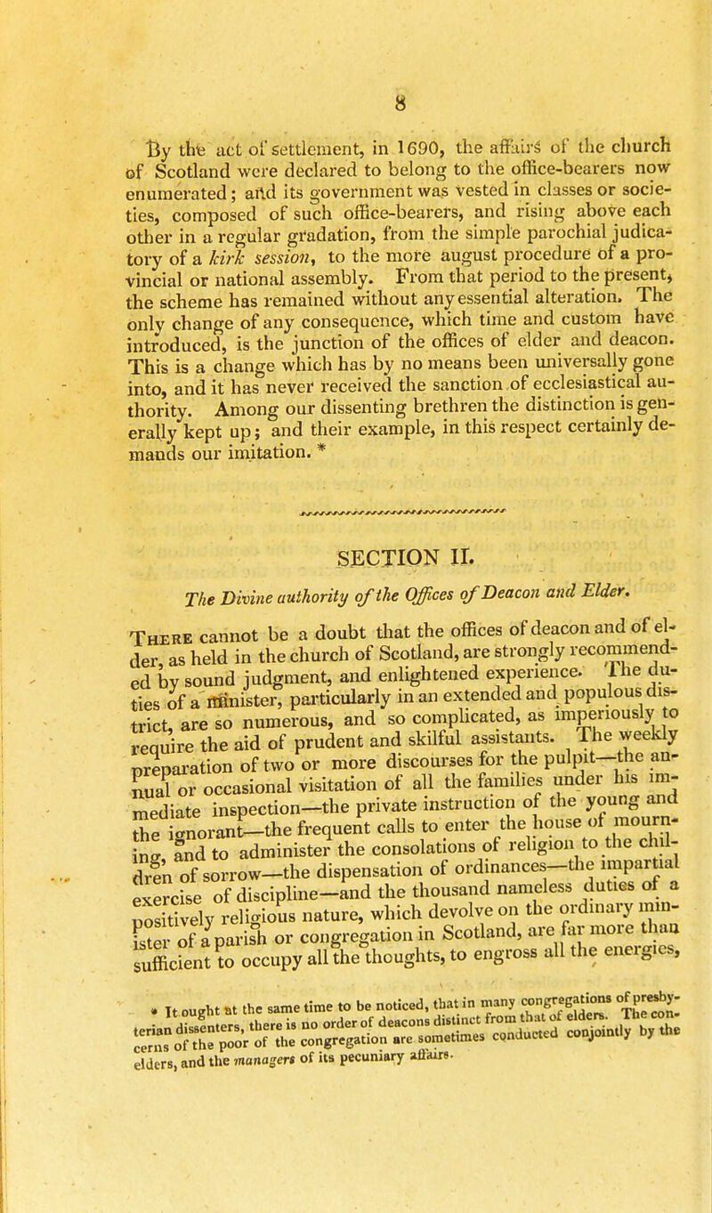By thu act of settlement, in 1690, the ai&M* of the church of Scotland were declared to belong to the office-bearers now enumerated; arid its government was vested in classes or socie- ties, composed of such office-bearers, and rising above each other in a regular gradation, from the simple parochial judica- tory of a kirk session, to the more august procedure of a pro- vincial or national assembly. From that period to the present, the scheme has remained without any essential alteration. The only change of any consequence, which time and custom have introduced, is the junction of the offices of elder and deacon. This is a change which has by no means been universally gone into, and it has never received the sanction of ecclesiastical au- thority. Among our dissenting brethren the distinction is gen- erally kept up; and their example, in this respect certainly de- mands our imitation. * SECTION II. The Divine authority of the Offices of Deacon and Elder. There cannot be a doubt that the offices of deacon and of el- der as held in the church of Scotland, are strongly recommend- ed by sound judgment, and enlightened experience. Ihe du- ties of a imnister, particularly in an extended and populous dis- trict, are so numerous, and so complicated, as imperiously to reomre the aid of prudent and skilful assistants. The weekly preparation of two or more discourses for the pulpit-the an- SS or occasional visitation of all the families under his im- mediate inspection-the private instruction of the young and SeTnoranf-the frequent calls to enter the house of mourn- ng, and to administer the consolations of religion to the chil- dren of sorrow-the dispensation of ordinances-the impartial exercise of discipline-and the thousand nameless duties of a nositi Sy religious nature, which devolve on the ordinary mm- Sei of aparis°h or congregation in Scotland, are far more thau sufficient^ occupy all!he°thoughts, to engross all the energ.es, . Tt ou<rht at the same time to be noticed, that in many congregations <JP*y- JanXfn^thereis no orderof ^^^^ ^JyK Z cerns of the poor of the congregation are sometimes conducted cou, j / elders, and the managers of its pecuniary aBairs.