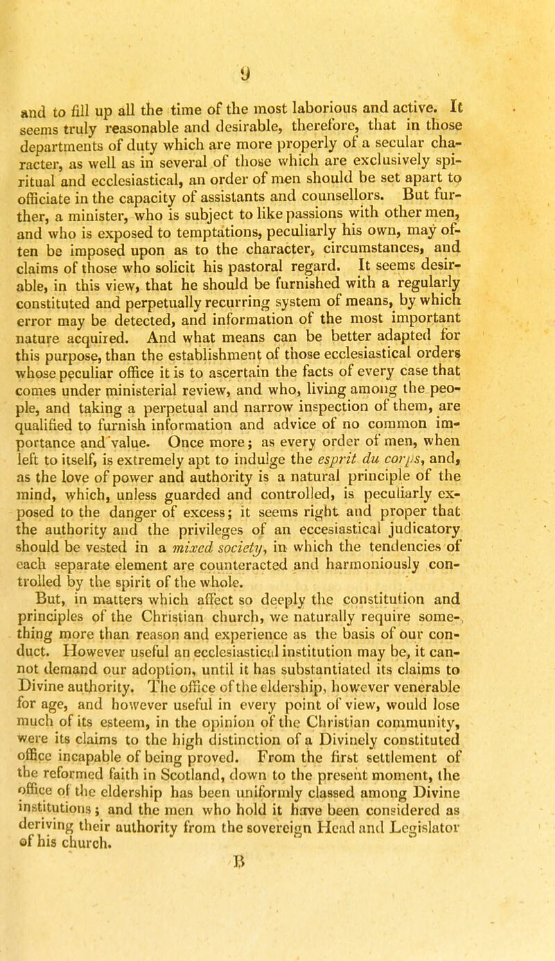 and to fill up all the time of the most laborious and active. It seems truly reasonable and desirable, therefore, that in those departments of duty which are more properly of a secular cha- racter, as well as in several of those which are exclusively spi- ritual and ecclesiastical, an order of men should be set apart to officiate in the capacity of assistants and counsellors. But fur- ther, a minister, who is subject to like passions with other men, and who is exposed to temptations, peculiarly his own, may of- ten be imposed upon as to the character circumstances, and claims of those who solicit his pastoral regard. It seems desir- able, in this view, that he should be furnished with a regularly constituted and perpetually recurring system of means, by which error may be detected, and information of the most important nature acquired. And what means can be better adapted for this purpose, than the establishment of those ecclesiastical orders whose peculiar office it is to ascertain the facts of every case that comes under ministerial review, and who, living among the peo- ple, and taking a perpetual and narrow inspection of them, are qualified to furnish information and advice of no common im- portance and value. Once more; as every order of men, when left to itself, is extremely apt to indulge the esprit du corps, and, as the love of power and authority is a natural principle of the mind, which, unless guarded and controlled, is peculiarly ex- posed to the danger of excess; it seems right and proper that the authority and the privileges of an eccesiastical judicatory should be vested in a mixed society., in which the tendencies of each separate element are counteracted and harmoniously con- trolled by the spirit of the whole. But, in matters which affect so deeply the constitution and principles of the Christian church, we naturally require some- thing more than reason and experience as the basis of our con- duct. However useful an ecclesiastical institution may be, it can- not demand our adoption, until it has substantiated its claims to Divine authority. The office of the eldership, however venerable for age, and however useful in every point of view, would lose much of its esteem, in the opinion of the Christian community, were its claims to the high distinction of a Divinely constituted office incapable of being proved. From the first settlement of the reformed faith in Scotland, down to the present moment, the office of the eldership has been uniformly classed among Divine institutions; and the men who hold it have been considered as deriving their authority from the sovereign Head and Legislator of his church. B