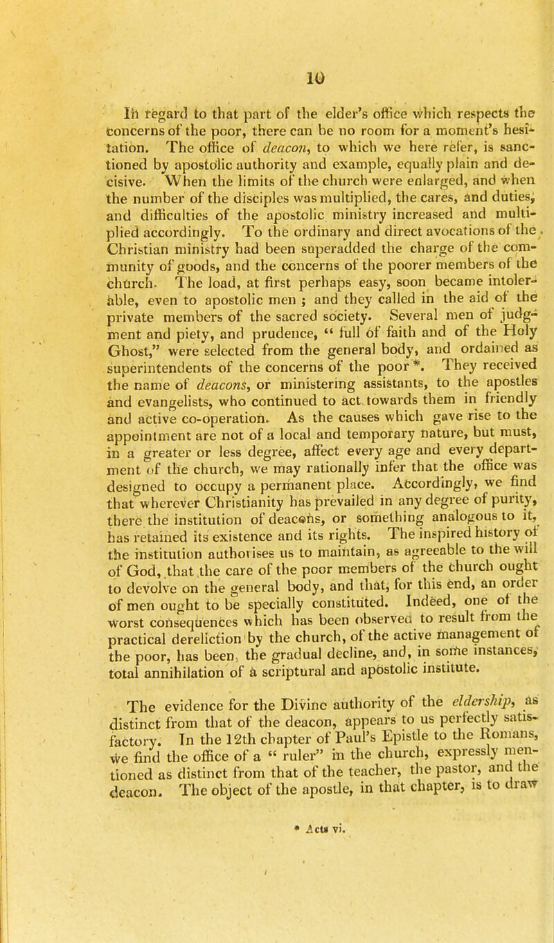 10 Ih regard to that part of the elder's office which respects the Concerns of the poor, there can be no room for a moment's hesi- tation. The office of deacon, to which we here refer, is sanc- tioned by apostolic authority and example, equally plain and de- cisive. When the limits of the church were enlarged, and when the number of the disciples was multiplied, the cares, and duties, and difficulties of the apostolic ministry increased artd multi- plied accordingly. To the ordinary and direct avocations of the Christian ministry had been superadded the charge of the com- munity of goods, and the concerns of the poorer members of the church. The load, at first perhaps easy, soon became intoler- able, even to apostolic men ; and they called in the aid ot the private members of the sacred society. Several men of judg- ment and piety, and prudence,  full of faith and of the Holy Ghost, were selected from the general body, and ordained as superintendents of the concerns of the poor *. They received the name of deacons, or ministering assistants, to the apostles and evangelists, who continued to act towards them in friendly and active co-operation. As the causes which gave rise to the appointment are not of a local and temporary nature, but must, in a greater or less degree, affect every age and every depart- ment of the church, we may rationally infer that the office was designed to occupy a permanent place. Accordingly, we find that wherever Christianity has prevailed in any degree of purity, there the institution of deac©ns, or something analogous to it, has retained its existence and its rights. The inspired history of the institution authorises us to maintain, as agreeable to the will of God, that the care of the poor members of the church ought to devolve on the general body, and that, for this end, an order of men ought to be specially constituted. Indeed, one of the worst consequences which has been observed to result from the practical dereliction by the church, of the active management ot the poor, has been, the gradual decline, and, in some instances, total annihilation of a scriptural and apostolic institute. The evidence for the Divine authority of the eldership, as distinct from that of the deacon, appears to us perfectly satis, factory. Tn the 12th chapter of Paul's Epistle to the Romans, we find the office of a « ruler in the church, expressly men- tioned as distinct from that of the teacher, the pastor, and the deacon. The object of the apostle, in that chapter, is to draw