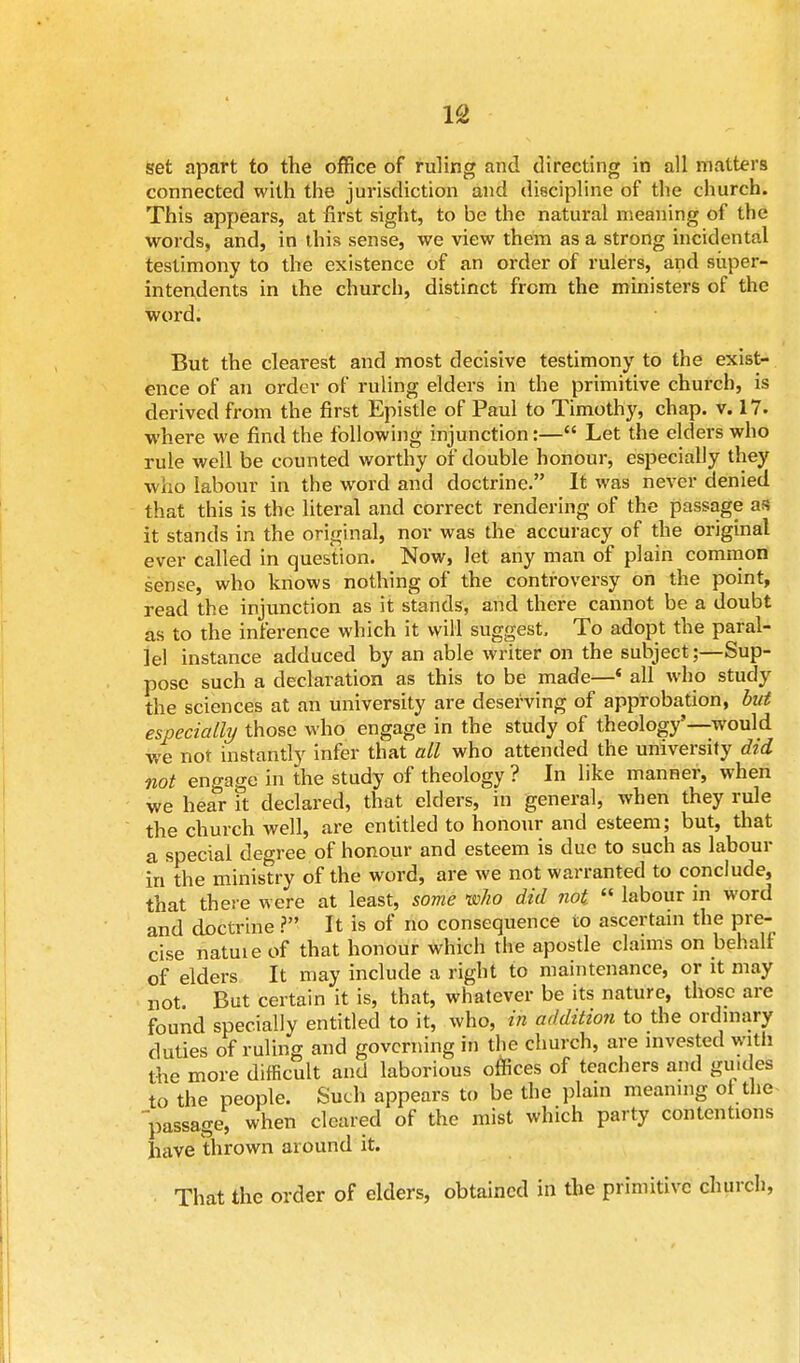set apart to the office of ruling and directing in all matters connected with the jurisdiction and discipline of the church. This appears, at first sight, to be the natural meaning of the words, and, in this sense, we view them as a strong incidental testimony to the existence of an order of rulers, and super- intendents in the church, distinct from the ministers of the word. But the clearest and most decisive testimony to the exist- ence of an order of ruling elders in the primitive church, is derived from the first Epistle of Paul to Timothy, chap. v. 17. where we find the following injunction:— Let the elders who rule well be counted worthy of double honour, especially they who labour in the word and doctrine. It was never denied that this is the literal and correct rendering of the passage as it stands in the original, nor was the accuracy of the original ever called in question. Now, let any man of plain common sense, who knows nothing of the controversy on the point, read the injunction as it stands, and there cannot be a doubt as to the inference which it will suggest. To adopt the paral- lel instance adduced by an able writer on the subject;—Sup- pose such a declaration as this to be made—« all who study the sciences at an university are deserving of approbation, but especially those who engage in the study of theology'—would we not instantly infer that all who attended the university did not engage in the study of theology ? In like manner, when we hear it declared, that elders, in general, when they rule the church well, are entitled to honour and esteem; but, that a special degree of honour and esteem is due to such as labour in the ministry of the word, are we not warranted to conclude, that there were at least, some 'who did not  labour in word and doctrine ? It is of no consequence to ascertain the pre- cise natuie of that honour which the apostle claims on behalf of elders It may include a right to maintenance, or it may not. But certain it is, that, whatever be its nature, those are found specially entitled to it, who, in addition to the ordinary duties of ruling and governing in the church, are invested with the more difficult and laborious offices of teachers and gu.des to the people. Such appears to be the plain meaning ot the passage, when cleared of the mist which party contentions have thrown around it. That the order of elders, obtained in the primitive church,