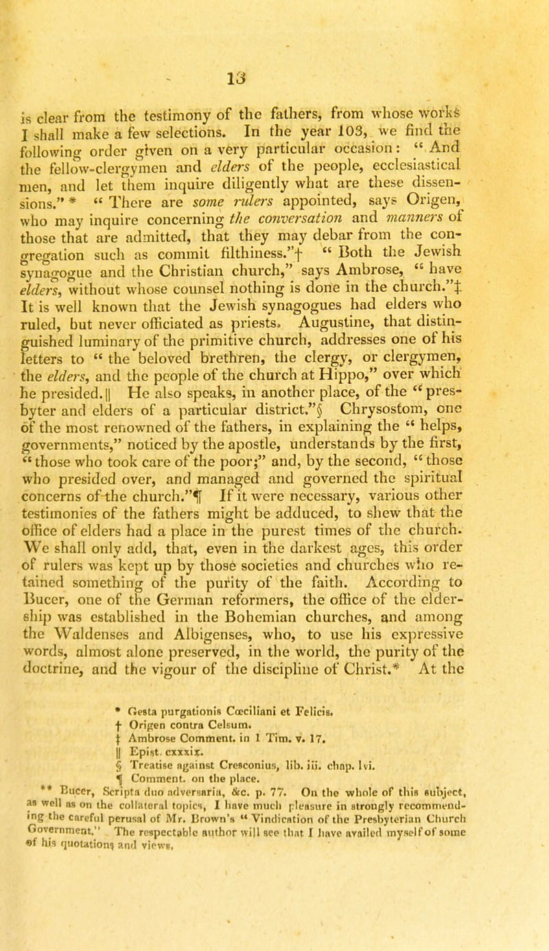 is clear from the testimony of the fathers, from whose works I shall make a few selections. In the year 103, we find the following order given on a very particular occasion:  And the fellow-clergymen and elders of the people, ecclesiastical men, and let them inquire diligently what are these dissen- sions. *  There are some rulers appointed, says Origen, who may inquire concerning the conversation and manners of those that are admitted, that they may debar from the con- gregation such as commit filthiness.f  Both the Jewish synagogue and the Christian church, says Ambrose,  have elders, without whose counsel nothing is done in the church.% It is well known that the Jewish synagogues had elders who ruled, but never officiated as priests. Augustine, that distin- guished luminary of the primitive church, addresses one of his letters to  the beloved brethren, the clergy, or clergymen, the elders, and the people of the church at Hippo, over which he presided. || He also speaks, in another place, of the pres- byter and elders of a particular district.§ Chrysostom, one of the most renowned of the fathers, in explaining the  helps, governments, noticed by the apostle, understands by the first,  those who took care of the poor; and, by the second,  those who presided over, and managed and governed the spiritual concerns ofthe church.^ If it were necessary, various other testimonies of the fathers might be adduced, to shew that the office of elders had a place in the purest times of the church. We shall only add, that, even in the darkest ages, this order of rulers was kept up by those societies and churches wiio re- tained something of the purity of the faith. According to Bucer, one of the German reformers, the office of the elder- ship was established in the Bohemian churches, and among the Waldenses and Albigenses, who, to use his expressive words, almost alone preserved, in the world, the purity of the doctrine, and the vigour of the discipline of Christ.* At the • Oesta purgationis Coeciliani et Felicia, f Origen contra Celsum. \ Ambrose Comment, in 1 Tim. v. 17. || Epist exxxir. § Treatise against Cresconius, lib. iii. chap. lvi. Comment, on the place. ** Bucer, Scripta duo adversaria, &c. p. 77. On the whole of this subject, as well as on the collateral topics, I have much pleasure in strongly recommend- ing the careful perusal of Mr. Brown's  Vindication ofthe Presbyterian Church Government. The respectable author will see that I have availed myself of some of his quotation!) and views,