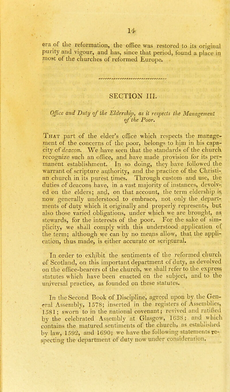 era of the reformation, the office was restored to its original purity and vigour, and has, since that period, found a place in most of the churches of reformed Europe. SECTION III. Office and Duty of the Eldership, as it respects ihe Management of the Poor. That part of the elder's office which respects the manage- ment of the concerns of the poor, belongs to him in his capa- city of deacon. We have seen that the standards of the church recognize such an office, and have made provision for its per- manent establishment. In so doing, they have followed the warrant of scripture authority, and the practice of the Christi- an church in its purest times. Through custom and use, the duties of deacons have, in a vast majority of instances, devolv- ed on the elders; and, on that account, the term eldership i$ now generally understood to embrace, not only the depart- ments of duty which it originally and properly represents, but also those varied obligations, under which we are brought, as stewards, for the interests of the poor. For the sake of sim- plicity, we shall comply with this understood application of the term; although we can by no means allow, that the appli- cation, thus made, is either accurate or scriptural. In order to exhibit the sentiments of the reformed church pf Scotland, on this important department of duty, as devolved qn the office-bearers of the church, we shall refer to the express statutes which have been enacted on the subject, and to the universal practice, as founded on these statutes. In the Second Book of Discipline, agreed upon by the Gen- eral Assembly, 1578; inserted in the registers of Assemblies, 1581; sworn to in the national covenant; revived and ratified by the celebrated Assembly at Glasgow, 1638; and which contains the matured sentiments of the church, as established by law, 1592, and 1690; we have the following statements re- specting the department of duty now under consideration.