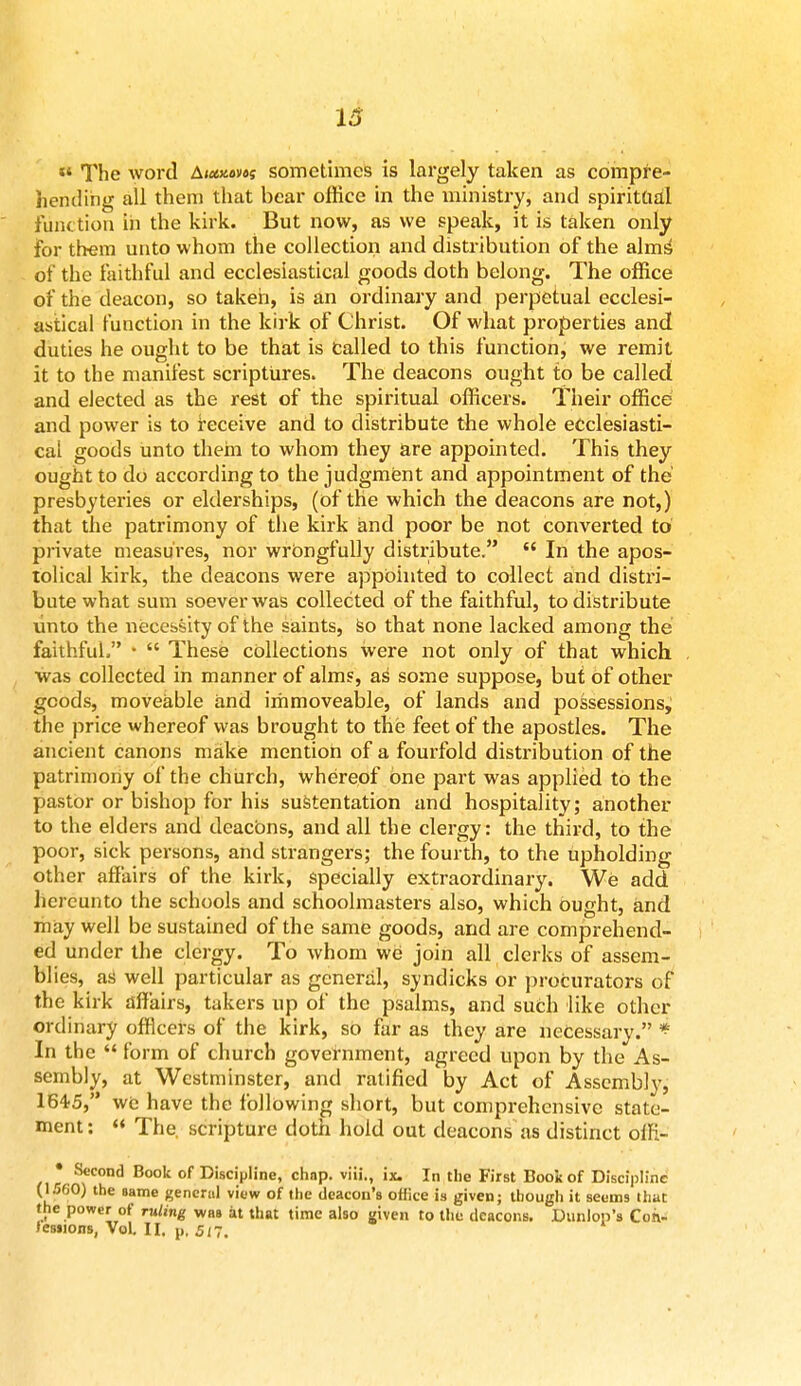 13  The word Atxxom sometimes is largely taken as compre- hending all them that bear office in the ministry, and spiritual function in the kirk. But now, as we speak, it is taken only for them unto whom the collection and distribution of the alms' of the faithful and ecclesiastical goods doth belong. The office of the deacon, so taken, is an ordinary and perpetual ecclesi- astical function in the kirk of Christ. Of what properties and duties he ought to be that is called to this function, we remit it to the manifest scriptures. The deacons ought to be called and elected as the rest of the spiritual officers. Their office and power is to receive and to distribute the whole ecclesiasti- cal goods unto them to whom they are appointed. This they ought to do according to the judgment and appointment of the presbyteries or elderships, (of the which the deacons are not,) that the patrimony of the kirk and poor be not converted to private measures, nor wrongfully distribute.  In the apos- tolical kirk, the deacons were appointed to collect and distri- bute what sum soever was collected of the faithful, to distribute unto the necessity of the saints, so that none lacked among the faithful. •  These collections were not only of that which was collected in manner of alms, as some suppose, but of other goods, moveable and immoveable, of lands and possessions, the price whereof was brought to the feet of the apostles. The ancient canons make mention of a fourfold distribution of the patrimony of the church, whereof one part was applied to the pastor or bishop for his sustentation and hospitality; another to the elders and deacbns, and all the clergy: the third, to the poor, sick persons, and strangers; the fourth, to the upholding other affairs of the kirk, specially extraordinary. We add hereunto the schools and schoolmasters also, which ought, and may well be sustained of the same goods, and are comprehend- ed under the clergy. To whom we join all clerks of assem- blies, as well particular as general, syndicks or procurators of the kirk affairs, takers up of the psalms, and such like other ordinary officers of the kirk, so far as they are necessary. * In the  form of church government, agreed upon by the As- sembly, at Westminster, and ratified by Act of Assembly, 1645, we have the following short, but comprehensive state- ment:  The. scripture doth hold out deacons as distinct offi- • Second Book of Discipline, chnp. viii., ix. In the First Book of Discipline (1.W0) the same general view of the deacon's office is given; though it seems that the power of ruling whs at that time also given to the deacons. Dunlop's Con-