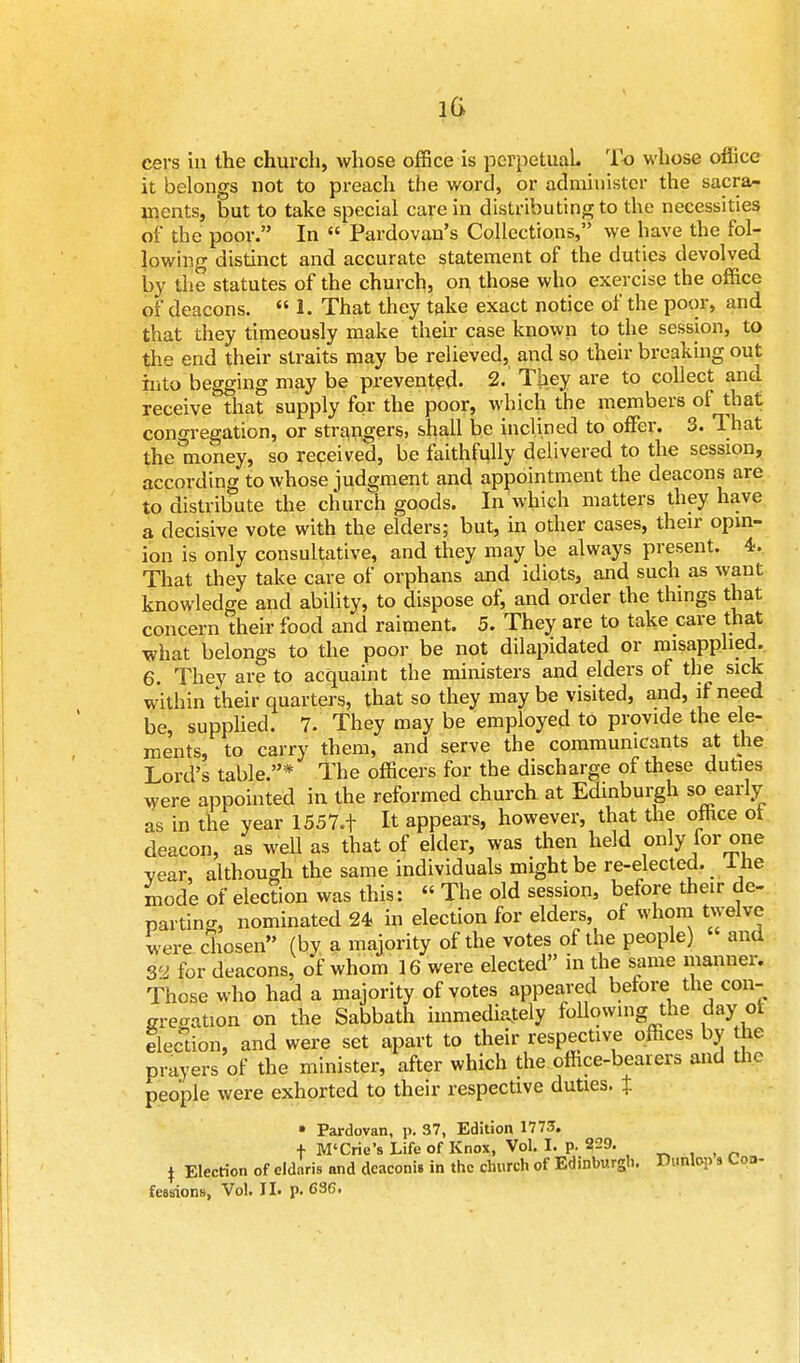 it belongs not to preach the word, or administer the sacra- ments, but to take special care in distributing to the necessities of the poor. In Pardovan's Collections, we have the fol- lowing distinct and accurate statement of the duties devolved by the statutes of the church, on those who exercise the office of deacons. 1. That they take exact notice of the poor, and that they timeously make their case known to the session, to the end their straits may be relieved, and so their breaking out into begging may be prevented. 2. They are to collect and receive that supply for the poor, which the members of that congregation, or strangers, shall be inclined to offer. 3. That the'money, so received, be faithfully delivered to the session, according to whose judgment and appointment the deacons are to distribute the church goods. In which matters they have a decisive vote with the elders; but, in other cases, their opin- ion is only consultative, and they may be always present. 4. That they take care of orphans and idiots, and such as want knowledge and ability, to dispose of, and order the things that concern their food and raiment. 5. They are to take care that what belongs to the poor be not dilapidated or misapplied. 6. They are to acquaint the ministers and elders of the sick within their quarters, that so they may be visited, and, if need be, supplied. 7. They may be employed to provide the ele- ments, to carry them, and serve the communicants at the Lord's table.* The officers for the discharge of these duties were appointed in the reformed church at Edinburgh so early as in the year 1557.f It appears, however, that the office ot deacon, as Well as that of elder, was then held only for one vear, although the same individuals might be re-elected. 1 he mode of election was this: « The old session, before their de- parting, nominated 24 in election for elders, of whom twelve were chosen (by a majority of the votes of the people) and 32 for deacons, of whom 16 were elected in the same manner. Those who had a majority of votes appeared before the con- ization on the Sabbath immediately following the day ot Section, and were set apart to their respective offices by the prayers of the minister, after which the office-bearers and the people were exhorted to their respective duties. % * Pardovan, p. 37, Edition 1773. + M'Crie's Life of Knox, Vol. I. p. 229. _ \ Election of eldnris and dcaconis in the church of Edinburgh. Dunlop s Con- fessions, Vol. II. p. G86.