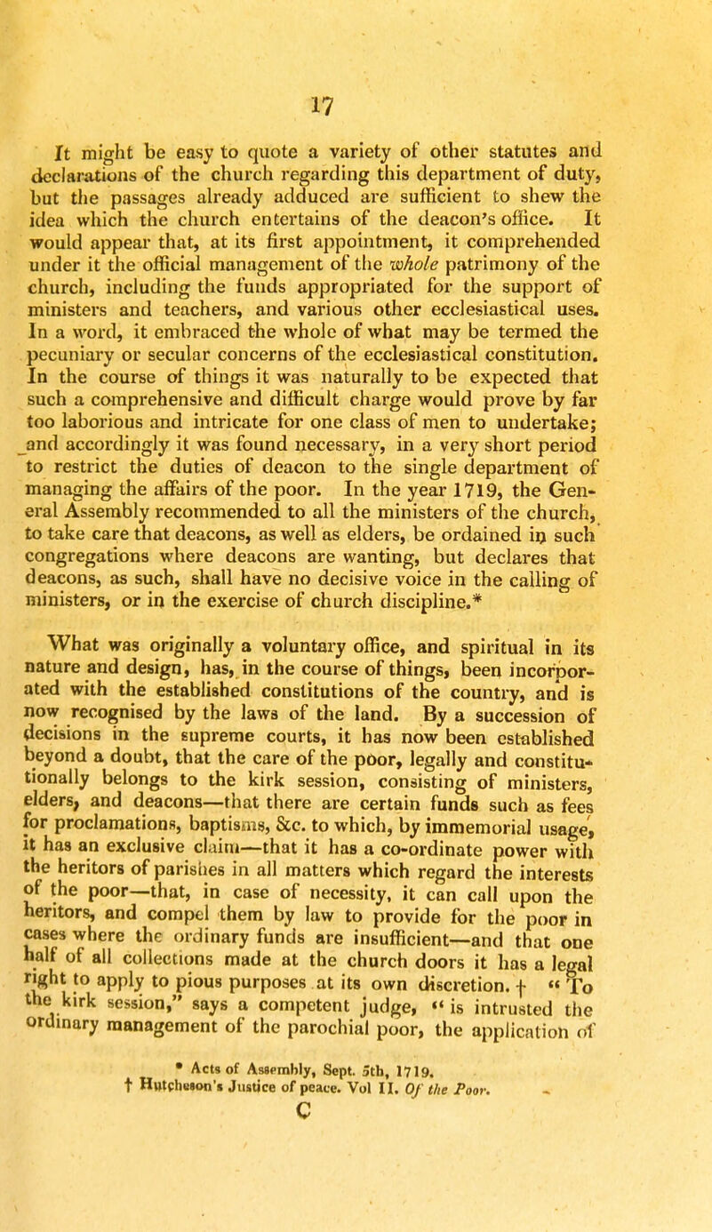 It might be easy to quote a variety of other statutes and declarations of the church regarding this department of duty, but the passages already adduced are sufficient to shew the idea which the church entertains of the deacon's office. It would appear that, at its first appointment, it comprehended under it the official management of the whole patrimony of the church, including the funds appropriated for the support of ministers and teachers, and various other ecclesiastical uses. In a word, it embraced the whole of what may be termed the pecuniary or secular concerns of the ecclesiastical constitution. In the course of things it was naturally to be expected that such a comprehensive and difficult charge would prove by far too laborious and intricate for one class of men to undertake; and accordingly it was found necessary, in a very short period to restrict the duties of deacon to the single department of managing the affairs of the poor. In the year 1719, the Gen- eral Assembly recommended to all the ministers of the church, to take care that deacons, as well as elders, be ordained in such congregations where deacons are wanting, but declares that deacons, as such, shall have no decisive voice in the calling of ministers, or in the exercise of church discipline.* What was originally a voluntary office, and spiritual in its nature and design, has, in the course of things, been incorpor- ated with the established constitutions of the country, and is now recognised by the laws of the land. By a succession of decisions in the supreme courts, it has now been established beyond a doubt, that the care of the poor, legally and constitu- tionally belongs to the kirk session, consisting of ministers, elders, and deacons—that there are certain funds such as fees for proclamations, baptisms, &c. to which, by immemorial usage, it has an exclusive claim—that it has a co-ordinate power with the heritors of parishes in all matters which regard the interests of the poor—that, in case of necessity, it can call upon the heritors, and compel them by law to provide for the poor in cases where the ordinary funds are insufficient—and that one half of all collections made at the church doors it has a legal right to apply to pious purposes at its own discretion, f « To the kirk session, says a competent judge, «' is intrusted the ordinary management of the parochial poor, the application of • Acts of Assembly, Sept. 5tb, 1719. t HutcliBSon'* Justice of peace. Vol II. Of the Poor. c