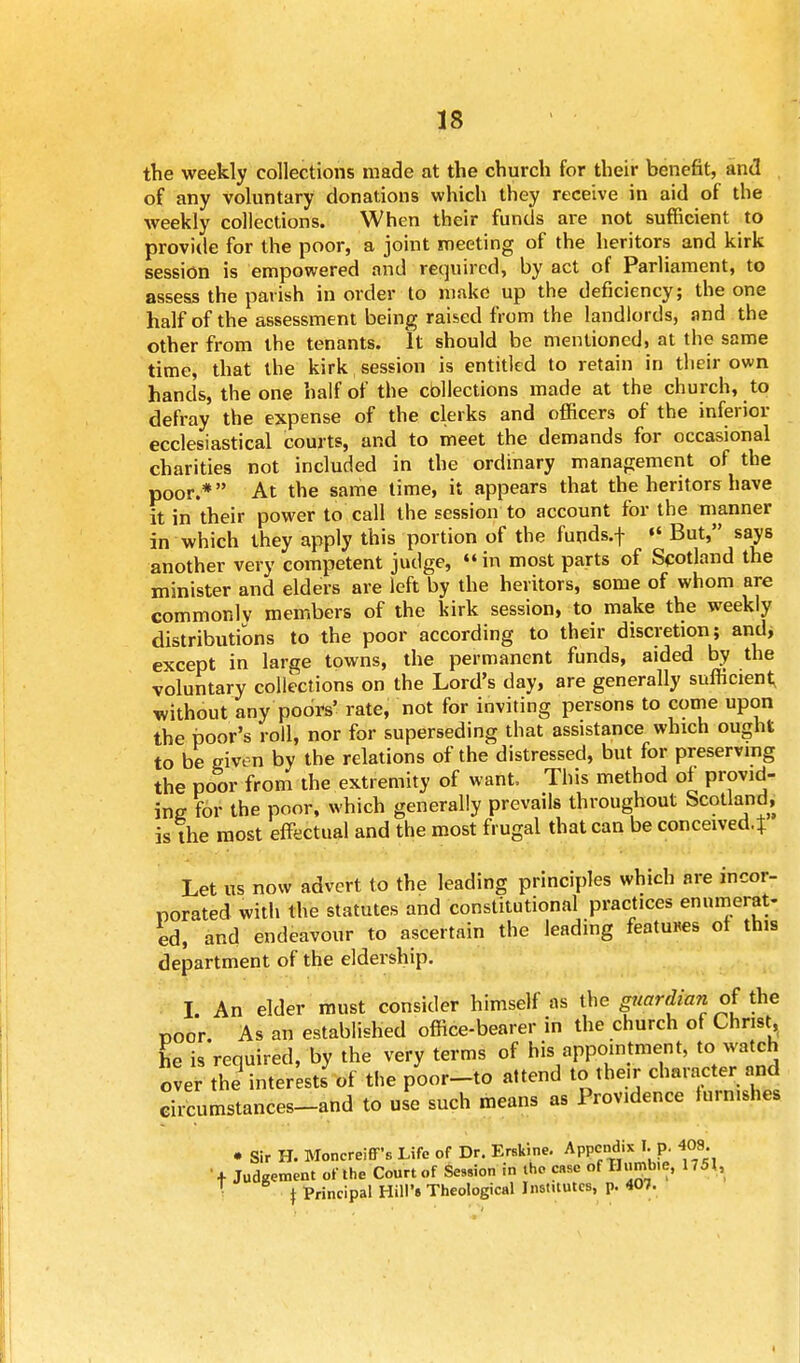 the weekly collections made at the church for their benefit, and of any voluntary donations which they receive in aid of the weekly collections. When their funds are not sufficient to provide for the poor, a joint meeting of the heritors and kirk session is empowered and required, by act of Parliament, to assess the parish in order to make up the deficiency; the one half of the assessment being raised from the landlords, and the other from the tenants. It should be mentioned, at the same time, that the kirk session is entitled to retain in their own hands, the one half of the collections made at the church, to defray the expense of the clerks and officers of the inferior ecclesiastical courts, and to meet the demands for occasional charities not included in the ordinary management of the poor.* At the same time, it appears that the heritors have it in their power to call the session to account for the manner in which they apply this portion of the funds, f «' But, says another very competent judge, in most parts of Scotland the minister and elders are left by the heritors, some of whom are commonly members of the kirk session, to make the weekly distributions to the poor according to their discretion; and, except in large towns, the permanent funds, aided by the voluntary collections on the Lord's day, are generally sufficient; without any poors' rate, not for inviting persons to come upon the poor's roll, nor for superseding that assistance which ought to be given by the relations of the distressed, but for preserving the poor from the extremity of want, This method of provid- ing for the poor, which generally prevails throughout Scotland, is the most effectual and the most frugal that can be conceived.} Let us now advert to the leading principles which are incor- porated with the statutes and constitutional practices enumerat- ed, and endeavour to ascertain the leading features of this department of the eldership. I. An elder must consider himself as the guardian of ihe Door As an established office-bearer in the church of Christ, he is required, by the very terms of his appointment, to watch over the interests' of the poor-to attend to their character and circumstances-and to use such means as Providence lurnishes • Sir H. Moncreiff's Life of Dr. Erskine. Appendix I. p. 403 ■-+ Judgement of the Court of Session in the case of Bumble, 1751, t Principal Hill's Theological Institutes, p. 407.
