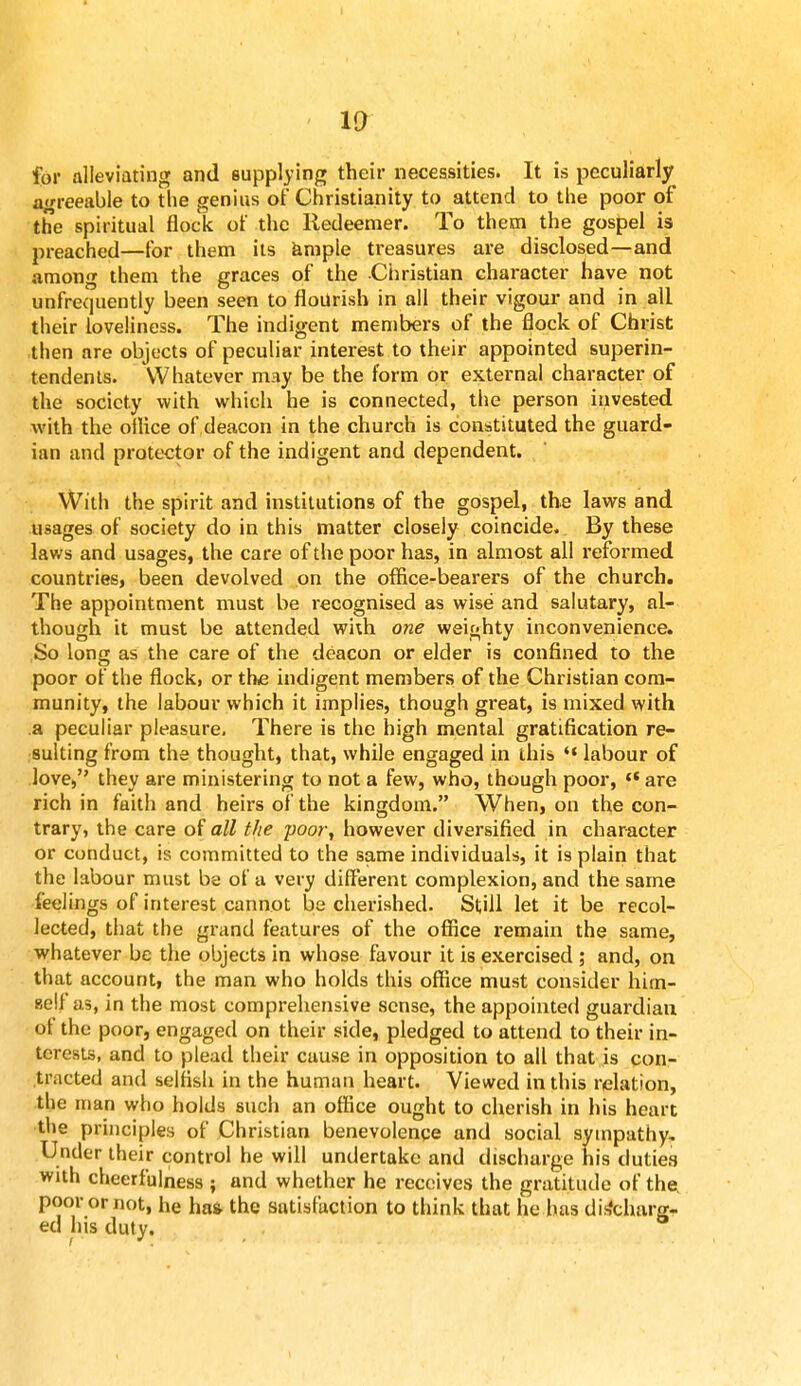 for alleviating and supplying their necessities. It is peculiarly agreeable to the genius of Christianity to attend to the poor of the spiritual flock of the Redeemer. To them the gospel is preached—for them its ample treasures are disclosed—and among them the graces of the -Christian character have not unfrequently been seen to flourish in all their vigour and in all their loveliness. The indigent members of the flock of Christ then are objects of peculiar interest to their appointed superin- tendents. Whatever may be the form or external character of the society with which he is connected, the person invested with the office of deacon in the church is constituted the guard- ian and protector of the indigent and dependent. With the spirit and institutions of the gospel, the laws and usages of society do in this matter closely coincide. By these laws and usages, the care of the poor has, in almost all reformed countries, been devolved on the office-bearers of the church. The appointment must be recognised as wise and salutary, al- though it must be attended with one weighty inconvenience. So long as the care of the deacon or elder is confined to the poor of the flock, or the indigent members of the Christian com- munity, the labour which it implies, though great, is mixed with a peculiar pleasure. There is the high mental gratification re- sulting from the thought, that, while engaged in this  labour of love, they are ministering to not a few, who, though poor, c< are rich in faith and heirs of the kingdom. When, on the con- trary, the care of all the poor, however diversified in character or conduct, is committed to the same individuals, it is plain that the labour must be of a very different complexion, and the same feelings of interest cannot be cherished. Still let it be recol- lected, that the grand features of the office remain the same, whatever be the objects in whose favour it is exercised ; and, on that account, the man who holds this office must consider him- self as, in the most comprehensive sense, the appointed guardian of the poor, engaged on their side, pledged to attend to their in- terests, and to plead their cause in opposition to all that is con- tracted and selfish in the human heart. Viewed in this relation, the man who holds such an office ought to cherish in his heart the principles of Christian benevolence and social sympathy. Under their control he will undertake and discharge his duties with cheerfulness ; and whether he receives the gratitude of the, poor or not, he has- the satisfaction to think that he has discharg- ed his duty.
