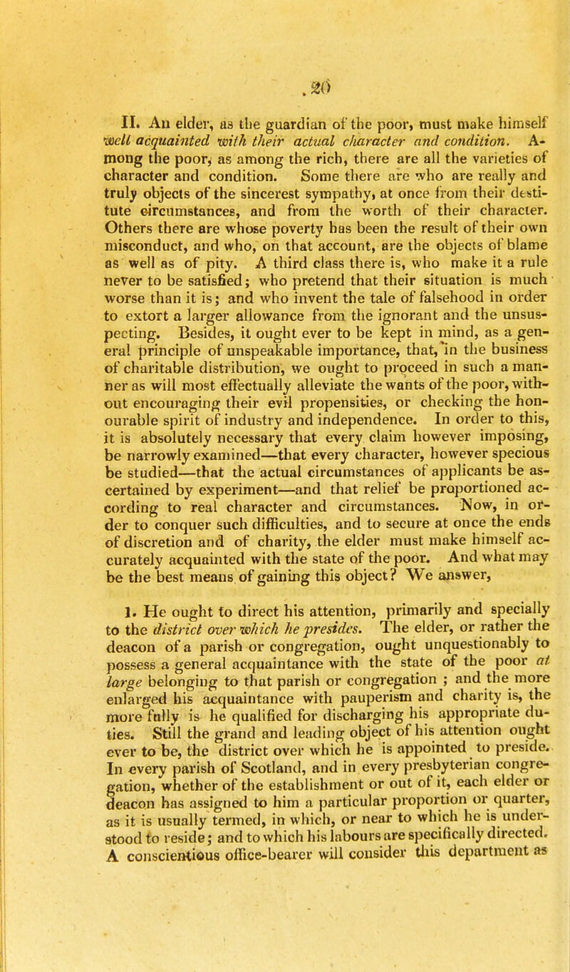 II. Au elder, as the guardian of the poor, must make himself well acquainted with their actual character and condition. A- mong the poor^ as among the rich, there are all the varieties of character and condition. Some there are who are really and truly objects of the sincerest sympathy, at once from their desti- tute circumstances, and from the worth of their character. Others there are whose poverty has been the result of their own misconduct, and who, on that account, are the objects of blame as well as of pity. A third class there is, who make it a rule never to be satisfied; who pretend that their situation is much worse than it is; and who invent the tale of falsehood in order to extort a larger allowance from the ignorant and the unsus- pecting. Besides, it ought ever to be kept in mind, as a gen- eral principle of unspeakable importance, that,In the business of charitable distribution, we ought to proceed in such a man- ner as will most effectually alleviate the wants of the poor, with- out encouraging their evil propensities, or checking the hon- ourable spirit of industry and independence. In order to this, it is absolutely necessary that every claim however imposing, be narrowly examined—that every character, however specious be studied—that the actual circumstances of applicants be as- certained by experiment—and that relief be proportioned ac- cording to real character and circumstances. Now, in or- der to conquer such difficulties, and to secure at once the ends of discretion and of charity, the elder must make himself ac- curately acquainted with the state of the poor. And what may be the best means of gaining this object? We answer, 1. He ought to direct his attention, primarily and specially to the district over which he presides. The elder, or rather the deacon of a parish or congregation, ought unquestionably to possess a general acquaintance with the state of the poor at large belonging to that parish or congregation ; and the more enlarged his acquaintance with pauperism and charity is, the more fully is he qualified for discharging his appropriate du- ties. Still the grand and leading object of his attention ought ever to be, the district over which he is appointed to preside. In every parish of Scotland, and in every presbyterian congre- gation, whether of the establishment or out of it, each elder or deacon has assigned to him a particular proportion or quarter, as it is usually termed, in which, or near to which he is under- stood to reside; and to which his labours are specifically directed. A conscientious office-bearer will consider this department as