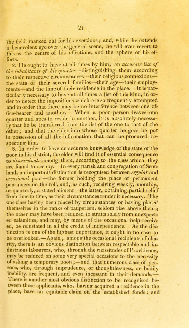 m ibe field marked out for his exertions; and, while he extends a benevolent eye over the general scene, he will ever revert to this as the centre of his affections, and the sphere of his efc forts. 2. He ought to have at all times by him, an accurate list of the inhabitants of his quarter—distinguishing them according to their respective circumstances—their religious connexions— the state of their several families—their age—their employ- ments—and the time of their residence in the place. It is par- ticularly necessary to have at all times a list of this kind, in or- der to detect the impositions which are so frequently attempted and in order that there may be no interference between one of- fice-bearer and another. When a poor person leaves one quarter and goes to reside in another, it is absolutely necessa- ry that he be transferred from the list of the one to that of the other; and that the elder into whose quarter he goes be put in possession of all the information that can be procured re- specting him. S. In order to have an accurate knowledge of the state of the poor in his district, the elder will find it of essential consequence to discriminate araorig them, according to the class which they are found to occupy. In every parish and congregation of Scot- land, an important distinction is recognised between regular and occasional poor—the former holding the place of permanent pensioners on the roll, and, as such, receiving weekly, monthly, or quarterly, a stated aliment—the latter, obtaining partial relief from time to time, as their circumstances render it necessary. The one class having been placed by circumstances or having placed themselves in the ranks of pauperism, seldom rise above them j the other may have been reduced to straits solely from unexpect- ed calamities, and may, by means of the occasional help receiv* ed, be reinstated in all the credit of independence. As the dis- tinction is one of the highest importance, it ought in no case to be overlooked,—Again; among the occasional recipients of cha- rity, there is an obvious distinction betsveen respectable and in- dustrious labourers, who, through the vicissitudes of Providence, may be reduced on some very special occasions to the necessity of asking a temporary boon ;—and that numerous class of per- sons, who, through imprudence, or thoughtlessness, or bodily inability, are frequent, and even incessant in their demands.— There is another most obvious distinction to be recognised be- tween those applicants, who, having acquired a residence in the place, have an equitable claim oh the established funds; and