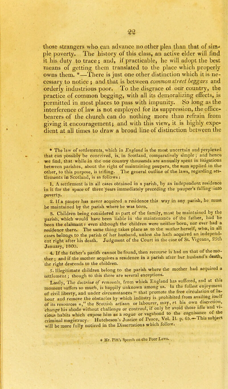 those strangers who can advance no other plea than that of sinv pie poverty. The history of this class, an active elder will find it his duty to trace; and, if practicable, he will adopt the best means of getting them translated to the place which properly owns them. *—There is just one other distinction which it is ne- cessary to notice ; and that is between common street beggars and orderly industrious poor. To the disgrace of our country, the practice of common begging, with all its demoralizing effects, is permitted in most places to pass with impunity. So long as the interference of law is not employed for its suppression, the office- bearers of the church can do nothing more than refrain from giving it encouragement; and with this view, it is highly expe- dient at all times to draw a broad line of distinction between the • The law of settlements, which in England is the most uncertain and perplexed that can possibly be conceived, is, in Scotland, comparatively simple; and hence we find, that while in the one country thousands are annually spent in litigations between parishes, about the right of maintaining paupers, the sum applied in the other, to this purpose, is trifling. The general outline of the laws, regarding set- tlements in Scotland, is as follows: 1. A settlement is in all cases obtained in a parish, by in independent residence in it for the space of three years immediately preceding the pauper's falling into poverty. 2. If a pauper has never acquired a residence this way in any parish, he must be maintained by the parish where he was born. S. Children being considered as part of the family, must be maintained by the parish, which would have been liable in the maintenance of the father, had he been the claimant: even although the children were neither born, nor ever had a residence there. The same thing takes place as to the mother herself, who, in all cases belongs to the parish of her husband, unless she hath acquired an independ- ent right after his death. Judgment of the Court in the case of St. Vigeans, 25th January, 1800. 4. If the father's parish cannot be found, then recourse is had on that of the mo- ther ; and if the mother acquires a residence in a parish after her husband's death, the right descends to the children. 5. Illegitimate children belong to the parish where the mother had acquired a settlement; though to this there are several exceptions'. Lastly, The doctrine of removals, from which England has suffered, and at this moment suffers so much, is happily unknown among us. In the fullest enjoyment of civil liberty, and under circumstances  that promote the free circulation ot la- bour and remove the obstacles by which industry is prohibited from availing itselt of its resources *,'* the Scottish artisan or labourer, may, Pt his own discretion, change his abode without challenge or controul, if only he avoid those idle and vi- cious habits which expose him as a rogue or vagabond to the cognisance ot the criminal magistracy. Hutcheson's Justice of Peace, Vol. II. p. 65.—This subject will be more fully noticed in the Dissertations which follow. * air. Pitt's Speech on the Poor Laws.