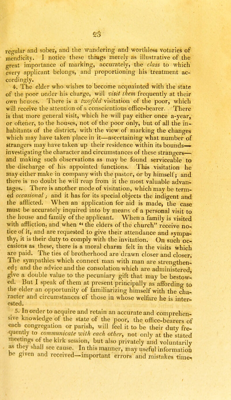 regular and sober, and the wandering and worthless votaries of mendicity. I notice these things merely as illustrative of the great importance of marking, accurately, the class to which every applicant belongs, and proportioning his treatment ac- cordingly. 4. The elder who wishes to become acquainted with the state of the poor under his charge, will visit them frequently at their own houses: There is a twofold visitation of the poor, which will receive the attention of a conscientious office-bearer. There is that more general visit, which he will pay either once a-year, or ofteher, to the houses, not of the poor only, but of all the in- habitants of the district, with the view of marking the changes which may have taken place in it—ascertaining what number of strangers may have taken up their residence within its bounds- investigating the character and circumstances of these strangers— and making such observations as may be found serviceable to the discharge of his appointed functions. This visitation he may either make in company with the pastor, or by himself; and there is no doubt he will reap from it the most valuable advan- tages. There is another mode of visitation, which may be term- ed occasional: and it has for its special objects the indigent and the afflicted. When an application for aid is made, the case must be accurately inquired into by means of a personal visit to the house and family of the applicant. When a family is visited with affliction, and when '«the elders of the church receive no- tice of it, and are requested to give their attendance and sympa- thy, it is their duty to comply with the invitation. On such oc- casions as these, there is a moral charm felt in the visits which are paid. The ties of brotherhood are drawn closer and closer. The sympathies which connect man with man are strengthen^ ed; and the advice and the consolation which are administered give a double value to the pecuniary gift that may be bestowl cd. But I speak of them at present principally as affording to the elder an opportunity of familiarizing himself with the cha- racter and circumstances of those in whose welfare he is inter- ested. 5. In order to acquire and retain an accurate and comprehen- sive knowledge of the state of the poor, the office-bearers of each congregation or parish, will feel it to be their duty fre- quently to communicate with each other, not only at the stated meetings of the kirk session, but also privately and voluntarily as they shall see cause. In this manner, may useful information bp given and received—important errors and mistakes time-