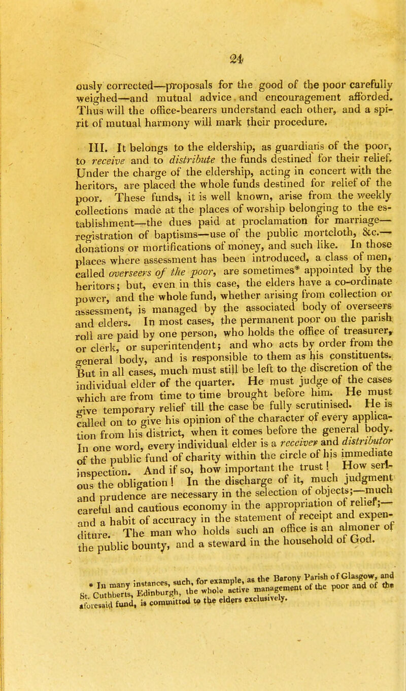 ously corrected—proposals for the good of the poor carefully weighed—and mutual advice, and encouragement afforded. Thus will the office-bearers understand each other, and a spi- rit of mutual harmony will mark their procedure. III. It belongs to the eldership, as guardian's of the poor, to receive and to distribute the funds destined for their relief. Under the charge of the eldership, acting in concert with the heritors, are placed the whole funds destined for relief of the poor. These funds, it is well known, arise from the weekly collections made at the places of worship belonging to the es- tablishment—the dues paid at proclamation for marriage— registration of baptisms—use of the public mortcloth, &c.— donations or mortifications of money, and such like. In those places where assessment has been introduced, a class of men, called overseers of the poor, are sometimes* appointed by the heritors; but, even in this case, the elders have a co-ordinate power, and the whole fund, whether arising from collection or assessment, is managed by the associated body of overseers and elders. In most cases, the permanent poor on the parish roll are paid by one person, who holds the office of treasurer, or clerk, or superintendent; and who acts by order from the o-eneral body, and is responsible to them as his constituents. But in all cases, much must still be left to th,e discretion of the individual elder of the quarter. He must judge of the cases which are from time to time brought before him. He must srive temporary relief till the case be fully scrutinised. He is called on to ive his opinion of the character of every applica- tion from hisDdistrict, when it comes before the general body. Tn one word, every individual elder is a receive* and distributor of the public fund of charity within the circle of his immediate hisoection. And if so, how important the trust! How serl- ouTt^e obligation ! In the discharge of it, much judgment and prudence are necessary in the selection of objectsj-much careful and cautious economy in the appropriation ot relief;— nd a habit of accuracy in the statement of receipt and expen- diture. The man who holds such an office is an am oner of the public bounty, and a steward in the household of God. S£m « * <om™tted » *e eld*exclu y'