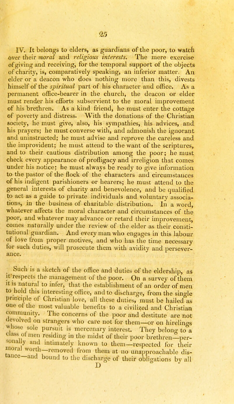 Or. IV. It belongs to elders, as guardians of the poor, to watch over their moral and religious interests. The mere exercise of giving and receiving, for the temporal support of the objects of charity, is, comparatively speaking, an inferior matter. An elder or a deacon who does nothing more than this, divests himself of the spiritual part of his character and office. As a permanent office-bearer in the church, the deacon or elder must render his efforts subservient to the moral improvement of his brethren. As a kind friend, he must enter the cottage of poverty and distress. With the donations of the Christian society, he must give, also, his sympathies, his advices, and his prayers; he must converse with, and admonish the ignorant and uninstructed; he must advise and reprove the careless and the improvident; he must attend to the want of the scriptures, and to their cautious distribution among the poor; he must check every appearance of profligacy and irreligion that comes under his notice; he must always be ready to give information to the pastor of the flock of the characters and circumstances of his indigent parishioners or hearers; he must attend to the general interests of charity and benevolence, and be qualified to act as a guide to private individuals and voluntary associa- tions, in the business of charitable distribution. In a word, whatever affects the moral character and circumstances of the poor, and whatever may advance or retard their improvement, comes naturally under the review of the elder as their consti- tutional guardian. And every man who engages in this labour of love from proper motives, and who has the time necessary for such duties, will prosecute them with avidity and persever- ance. Such is a sketch of the office and duties of the eldership, as if respects the management of the poor. On a survey of them it is natural to infer, that the establishment of an order of men to hold this interesting office, and to discharge, from the single principle of Christian love, all these duties, must be hailed as one ot the most valuable benefits to a civilized and Christian community. The concerns of the poor and destitute are not devolved on strangers who care not for them—or on hirelings whoso sole pursuit is mercenary interest. They belong to a class ot men residing in the midst of their poor brethren—per- sonal y and intimately known to them—respected for their moral worth—removed from them at no unapproachable dis- tance—and bound to the discharge of their obligations by all D