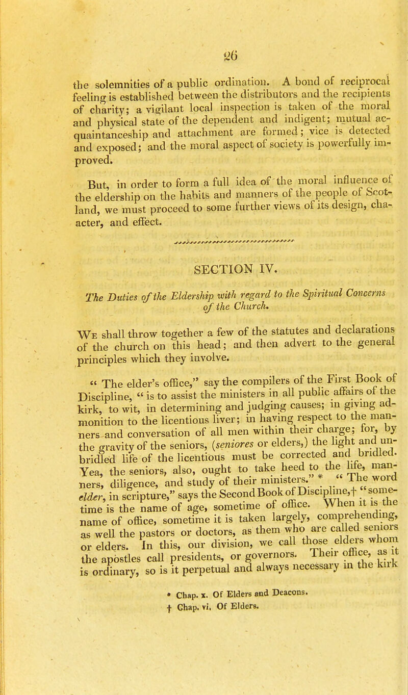 S26 the solemnities of a public ordination. A bond of reciprocal feeling is established between the distributors and the recipients of charity; a vigilant local inspection is taken of the moral and physical state of the dependent and indigent; mutual ac- quaintanceship and attachment are formed; vice is detected and exposed; and the moral aspect of society is powerfully im- proved. But, in order to form a full idea of the moral influence of the eldership on the habits and manners of the people of Scot- land, we must proceed to some further views of its design, cha- acter, and effect. SECTION IV. The Duties of the Eldership with regard to the Spiritual Concerns of the Church. We shall throw together a few of the statutes and declarations of the church on this head; and then advert to the general principles which they involve. « The elder's office, say the compilers of the First Book of Discipline, is to assist the ministers in all public affairs of the kirk, to wit, in determining and judging causes; in giving ad- monition to the licentious liver; in having respect to the man- ners and conversation of all men within their charge; for, by the gravity of the seniors, (seniores or elders,) the light and un- bridled life of the licentious must be corrected and bridled. Yea, the seniors, also, ought to take heed to the life, man- ners diligence, and study of their ministers. * « The word elder, in scripture, says the Second Book of Discipline^ some- time is the name of age, sometime of office. When it is the name of office, sometime it is taken largely, comprehending, as well the pastors or doctors, as them who are called seniois or elders. In this, our division, we call those elders whom the apostles call presidents, or governors. Their office, as it is ordinary, so is it perpetual and always necessary in the kuk • Chap. x. Of Elders and Deacons,