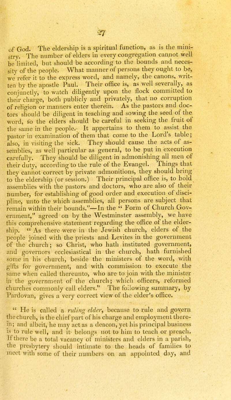 ■~7 of God. The eldership is a spiritual function, as is the mini- stry, The number of elders in every congregation cannot well be limited, but should be according to the bounds and neces- sity of the people. What manner of persons they ought to be, we refer it to the express word, and namely, the canons, writ- ten by the apostle Paul. Their office is, as well severally, as conjunctly, to watch diligently upon the flock committed to their charge, both publicly and privately, that no corruption of religion or manners enter therein. As the pastors and doc- tors should be diligent in teaching and sowing the seed of the word, so the elders should be careful in seeking the fruit of the same in the people. It appertains to them to assist the pastor in examination of them that come to the Lord's table ; also, in visiting the sick. They should cause the acts of as- semblies, as well particular as general, to be put in execution carefully. They should be diligent in admonishing all men of their duty, according to the rule of the Evangel. Things that they cannot correct by private admonitions, they should bring to the eldership (or session.) Their principal office is, to hold assemblies with the pastors and doctors, who are also of their number, for establishing of good order and execution of disci- pline, unto the which assemblies, all persons are subject that remain within their bounds.—In the Form of Church Gov- ernment, agreed on by the Westminster assembly, we have this comprehensive statement regarding the office of the elder- ship. As there were in the Jewish church, elders of the people joined with the priests and Levites in the government of the church; so Christ, who hath instituted government, and governors ecclesiastical in the church, hath furnished some in his church, beside the ministers of the word, with gifts for government, and with commission to execute the same when called thereunto, who are to join with the minister if. the government of the church; which officers, reformed churches commonly call elders. The following summary, by Pardovan, gives a very correct view of the cider's office. He is called a ruling elder, because to rule and govern the church, is the chief part of his charge and employment there- in; and albeit, he may act as a deacon, yet his principal business is to rule well, and it belongs not to him to teach or preach. Jt there be a total vacancy of ministers and elders in a parish, the presbytery should intimate to the heads of families to meet with some of their numbers on an appointed day, and