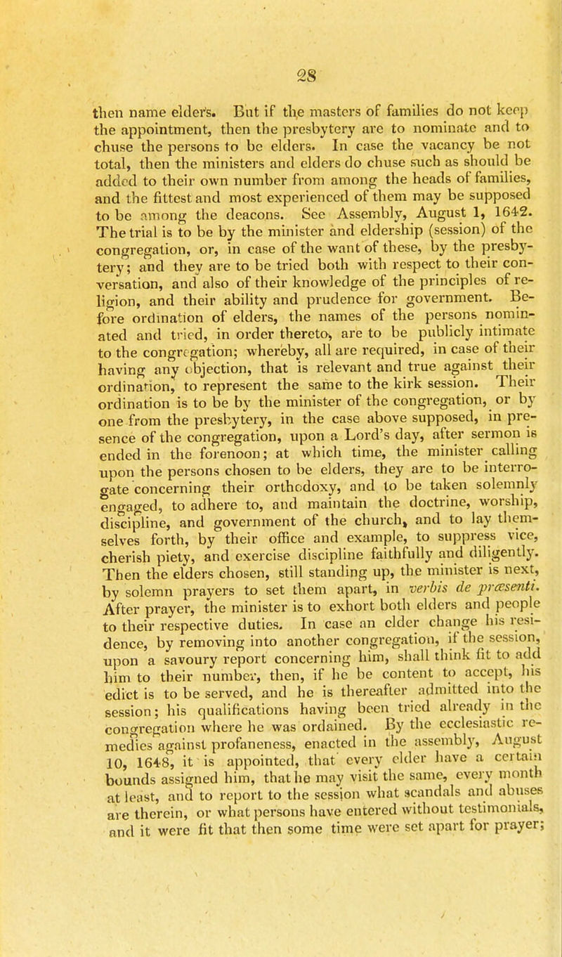 then name elder's. Bat if the masters of families do not keep the appointment, then the presbytery are to nominate and to chuse the persons to be elders. In ease the vacancy be not total, then the ministers and elders do chuse such as should be added to their own number from among the heads of families, and the fittest and most experienced of them may be supposed to be among the deacons. See Assembly, August 1, 1642. The trial is to be by the minister and eldership (session) of the congregation, or, in case of the want of these, by the presby- tery; and they are to be tried both with respect to their con- versation, and also of their knowledge of the principles of re- ligion, and their ability and prudence for government. Be- fore ordination of elders, the names of the persons nomin- ated and tried, in order thereto* are to be publicly intimate to the congregation; whereby, all are required, in case of their having any objection, that is relevant and true against their ordinaHon, to represent the same to the kirk session. Their ordination is to be by the minister of the congregation, or by one from the presbytery, in the case above supposed, in pre- sence of the congregation, upon a Lord's day, after sermon is ended in the forenoon; at which time, the minister calling upon the persons chosen to be elders, they are to be interro- gate concerning their orthodoxy, and to be taken solemnly engaged, to adhere to, and maintain the doctrine, worship, discipline, and government of the church, and to lay them- selves forth, by their office and example, to suppress vice, cherish piety, and exercise discipline faithfully and diligently. Then the elders chosen, still standing up, the minister is next, by solemn prayers to set them apart, in verbis de prasentt. After prayer, the minister is to exhort both elders and people to their respective duties. In case an cider change his resi- dence, by removing into another congregation, if the session, upon a savoury report concerning him, shall think fit to add him to their number, then, if he be content to accept, his edict is to be served, and he is thereafter admitted into the session; his qualifications having been tried already in the congregation where he was ordained. By the ecclesiastic re- medies against profaneness, enacted in the assembly, August 10, 1648, it is appointed, that' every elder have a certain bounds assigned him, that he may visit the same, every month at least, and to report to the session what scandals and abuses are therein, or what persons have entered without testimonials, and it were fit that then some time were set apart for prayer;