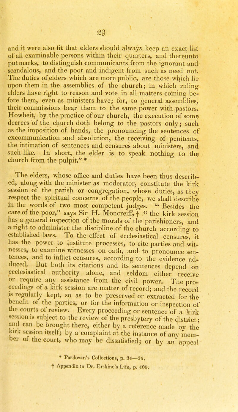 and it were also fit that elders should always keep an exact list of all examinable persons within their quarters, and thereunto put marks, to distinguish communicants from the ignorant and scandalous, and the poor and indigent from such as need not. The duties of elders which are more public, are those which lie upon them in the assemblies of the church; in which ruling elders have right to reason and vote in all matters coming be- fore them, even as ministers have; for, to general assemblies, their commissions bear them to the same power with pastors. Howbeit, by the practice of our church, the execution of some decrees of the church doth belong to the pastors only; such as the imposition of hands, the pronouncing the sentences of excommunication and absolution, the receiving of penitents, the intimation of sentences and censures about ministers, and such like. In short, the elder is to speak nothing to the church from the pulpit. * The elders, whose office and duties have been thus describ- ed, along with the minister as moderator, constitute the kirk session of the parish or congregation, whose duties, as they respect the spiritual concerns of the people,- we shall describe in the words of two most competent judges.  Besides the care of the poor, says Sir H. Moncreiff, f  the kirk session has a general inspection of the morals of the parishioners, and a right to administer the discipline of the church according to established laws. To the effect of ecclesiastical censures, it has the power to institute processes, to cite parties and wit- nesses, to examine witnesses on oath, and to pronounce sen- tences, and to inflict censures, according to the evidence ad- duced. But both its citations and its sentences depend on ecclesiastical authority alone* and seldom either receive or require any assistance from the civil power. The pro- ceedings of a kirk session are matter of. record; and the record is regularly kept, so as to be preserved or extracted for the benefit of the parties, or for the information or inspection of the courts of review. Every proceeding or sentence of a kirk session is subject to the review of the presbytery of the district; and can be brought there, either by a reference made by the' kn k session itself; by a complaint at the instance of any mem- ber of the court, who may be dissatisfied; or by an appeal * Pardovan's Collections, p. 34—36. t Appendix to Dr. Erskine's Life, p. 409.