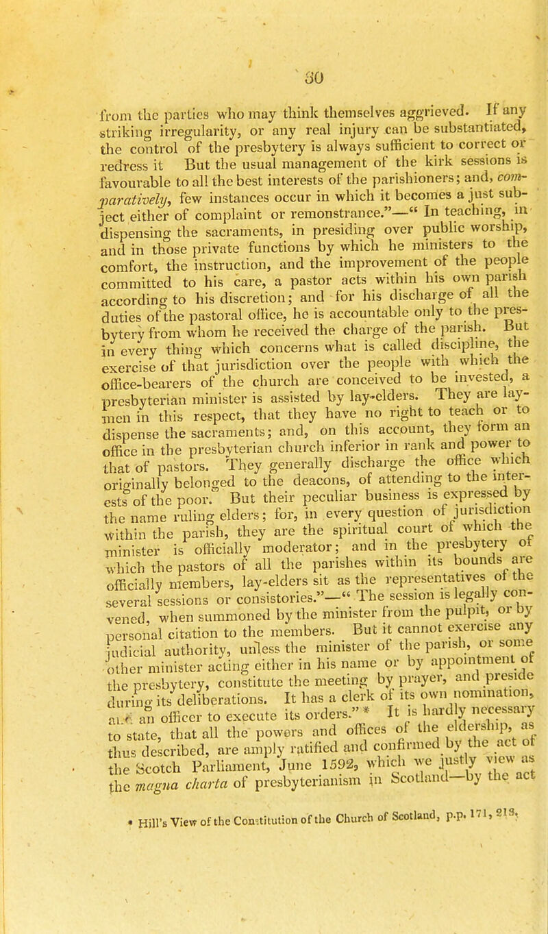 from the parlies who may think themselves aggrieved. If any striking irregularity, or any real injury can be substantiated, the control of the presbytery is always sufficient to correct or redress it But the usual management of the kirk sessions is favourable to all the best interests of the parishioners; and, com- paratively, few instances occur in which it becomes a just sub- ject either of complaint or remonstrance.— In teaching, in dispensing the sacraments, in presiding over public worship, and in those private functions by which he ministers to the comfort the instruction, and the improvement of the people committed to his care, a pastor acts within his own parish according to his discretion; and for his discharge of all the duties of the pastoral office, he is accountable only to the pres- bytery from whom he received the charge of the parish, but in every thing which concerns what is called discipline, the exercise of that jurisdiction over the people with which the office-bearers of the church are conceived to be invested, a prcsbyterian minister is assisted by lay-elders. They are lay- men in this respect, that they have no right to teach or to dispense the sacraments; and, on this account, they form an office in the presbyterian church inferior in rank and power to that of pastors. They generally discharge the office which originally belonged to the deacons, of attending to the inter- ests3 of the poor: But their peculiar business is expressed by the name ruling elders; for, in every question of jurisdiction Within the parish, they are the spiritual court of which the minister is officially moderator; and m the presbytery ot which the pastors of all the parishes within its bounds are officially members, lay-elders sit as the representatives ot the several sessions or consistories.- The session is legally con- vened, when summoned by the minister from the pulpit, or by personal citation to the members. But it cannot exercise any udiciol authority, unless the minister of the parish, or some other minister acting either in his name or by appointment ot the presbytery, constitute the meeting by prayer, and preside uring its deliberations. It has a clerk of its own nomination, aS an officer to execute its orders » * It is hardly necessary o state, that all the powers and offices of the eldership as bus described, are amply ratified and confirmed by- the, «* o the Scotch Parliament, June 1592, which we justly^ a. the magna charta of presbyteriamsm m Scotland—by the act * Hill's View of the Constitution of the Church of Scotland, p.p. 171, SIS,