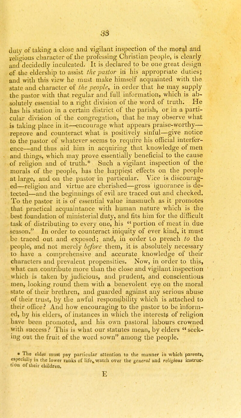 as duty of taking a close and vigilant inspection of the motal and yeli<nous character of the professing Christian people, is clearly ancf decidedly inculcated. It is declared to be one great design of the eldership to assist the pastor in his appropriate duties; and with this view he must make himself acquainted with the state and character of the people, in order that he may supply the pastor with that regular and full information, which is ab- solutely essential to a right division of the word of truth. He has his station in a certain district of the parish, or in a parti- cular division of the congregation, that he may observe what is taking place in it—encourage what appears praise-worthy— reprove and counteract what is positively sinful—give notice to the pastor of whatever seems to require his official interfer- ence—and thus aid him in acquiring that knowledge of men and things, which may prove essentially beneficial to the cause of religion and of truth.* Such a vigilant inspection of the morals of the people, has the happiest effects on the people at large, and on the pastor in particular. Vice is discourag- ed—religion and virtue are cherished—gross ignorance is de- tected—and the beginnings of evil are traced out and checked. To the pastor it is of essential value inasmuch as it promotes that practical acquaintance with human nature which is the best foundation of ministerial duty, and fits him for the difficult task of distributing to every one, his  portion of meat in due season. In order to counteract iniquity of ever kind, it must be traced out and exposed; and, in order to preach to the people, and not merely before them, it is absolutely necessary to have a comprehensive and accurate knowledge of their characters and prevalent propensities. Now, in order to this, what can contribute more than the close and vigilant inspection which is taken by judicious, and prudent, and conscientious men, looking round them with a benevolent eye on the moral state of their brethren, and guarded against any serious abuse of their trust, by the awful responsibility which is attached to their office? And how encouraging to the pastor to be inform- ed, by his elders, of instances in which the interests of religion have been promoted, and his own pastoral labours crowned with success? This is what our statutes mean, by elders seek- ing out the fruit of the word sown among the people. * The elder must pay particular attention to the manner in which parents, especially in the lower ranks of life,, watch over the general and religious instruc- tion of their children. E