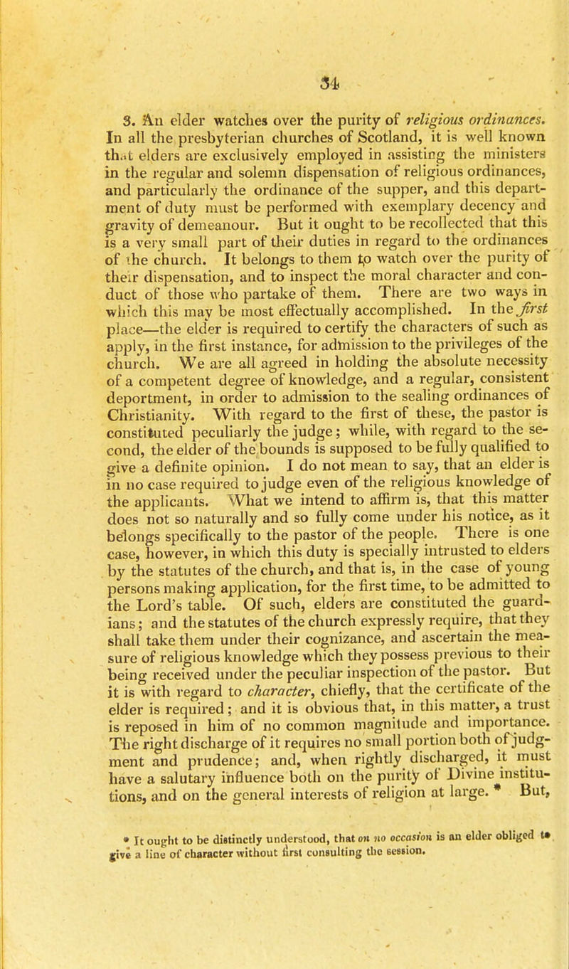 3. An elder watches over the purity of religious ordinances. In all the presbyterian churches of Scotland, it is well known th.it elders are exclusively employed in assisting the ministers in the regular and solemn dispensation of religious ordinances, and particularly the ordinance of the supper, and this depart- ment of duty must be performed with exemplary decency and gravity of demeanour. But it ought to be recollected that this is a very small part of their duties in regard to the ordinances of \he church. It belongs to them to watch over the purity of their dispensation, and to inspect the moral character and con- duct of those who partake of them. There are two ways in which this may be most effectually accomplished. In the Jirst place—the elder is required to certify the characters of such as apply, in the first instance, for admission to the privileges of the church. We are all agreed in holding the absolute necessity of a competent degree of knowledge, and a regular, consistent deportment, in order to admission to the sealing ordinances of Christianity. With regard to the first of these, the pastor is constituted peculiarly the judge; while, with regard to the se- cond, the elder of the bounds is supposed to be fully qualified to give a definite opinion. I do not mean to say, that an elder is in no case required to judge even of the religious knowledge of the applicants. What we intend to affirm is, that this matter does not so naturally and so fully come under his notice, as it belongs specifically to the pastor of the people. There is one case, however, in which this duty is specially intrusted to elders by the statutes of the church, and that is, in the case of young persons making application, for the first time, to be admitted to the Lord's table. Of such, elders are constituted the guard- ians ; and the statutes of the church expressly require, that they shall take them under their cognizance, and ascertain the mea- sure of religious knowledge which they possess previous to then- being received under the peculiar inspection of the pastor. But it is with regard to character; chiefly, that the certificate of the elder is required; and it is obvious that, in this matter, a trust is reposed in him of no common magnitude and importance. The right discharge of it requires no small portion both of judg- ment and prudence; and, when rightly discharged, it must have a salutary influence both on the purity of Divine institu- tions, and on the general interests of religion at large. * But, • It ought to be distinctly understood, that on no occasion is an elder obliged t» jive a line of character without first consulting the session.